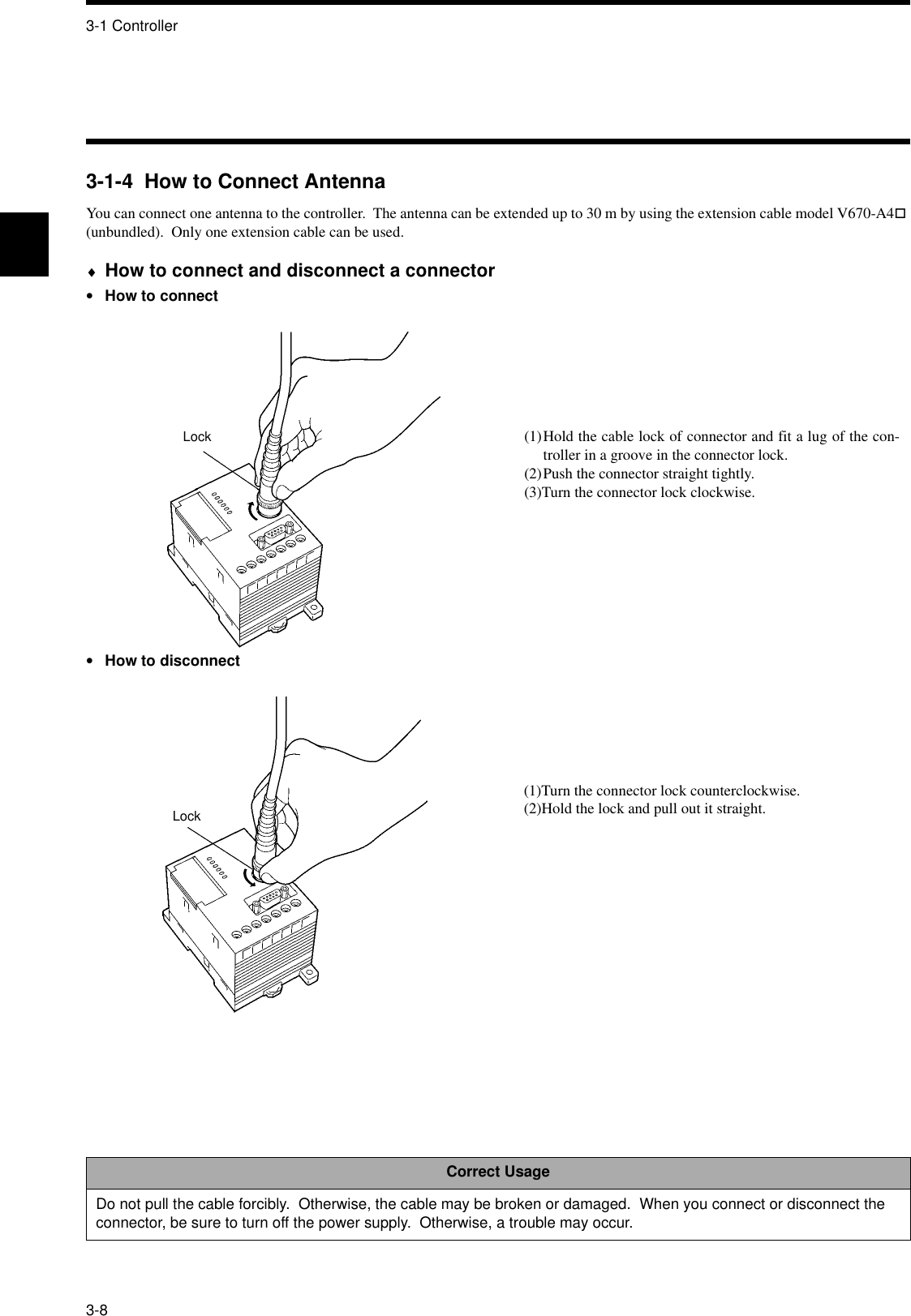 3-1 Controller3-83-1-4  How to Connect AntennaYou can connect one antenna to the controller.  The antenna can be extended up to 30 m by using the extension cable model V670-A4! (unbundled).  Only one extension cable can be used.♦How to connect and disconnect a connector•How to connect•How to disconnectCorrect UsageDo not pull the cable forcibly.  Otherwise, the cable may be broken or damaged.  When you connect or disconnect the connector, be sure to turn off the power supply.  Otherwise, a trouble may occur.Lock (1)Hold the cable lock of connector and fit a lug of the con-troller in a groove in the connector lock.(2)Push the connector straight tightly.(3)Turn the connector lock clockwise.Lock(1)Turn the connector lock counterclockwise.(2)Hold the lock and pull out it straight.