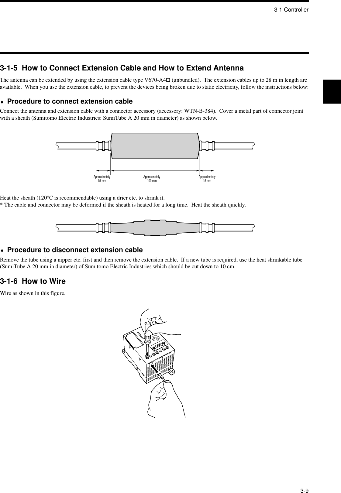 3-1 Controller3-93-1-5  How to Connect Extension Cable and How to Extend AntennaThe antenna can be extended by using the extension cable type V670-A4! (unbundled).  The extension cables up to 28 m in length are available.  When you use the extension cable, to prevent the devices being broken due to static electricity, follow the instructions below:♦Procedure to connect extension cableConnect the antenna and extension cable with a connector accessory (accessory: WTN-B-384).  Cover a metal part of connector joint with a sheath (Sumitomo Electric Industries: SumiTube A 20 mm in diameter) as shown below.Heat the sheath (120°C is recommendable) using a drier etc. to shrink it.* The cable and connector may be deformed if the sheath is heated for a long time.  Heat the sheath quickly.♦Procedure to disconnect extension cableRemove the tube using a nipper etc. first and then remove the extension cable.  If a new tube is required, use the heat shrinkable tube (SumiTube A 20 mm in diameter) of Sumitomo Electric Industries which should be cut down to 10 cm.3-1-6  How to WireWire as shown in this figure.Approximately15 mm Approximately100 mm Approximately15 mm