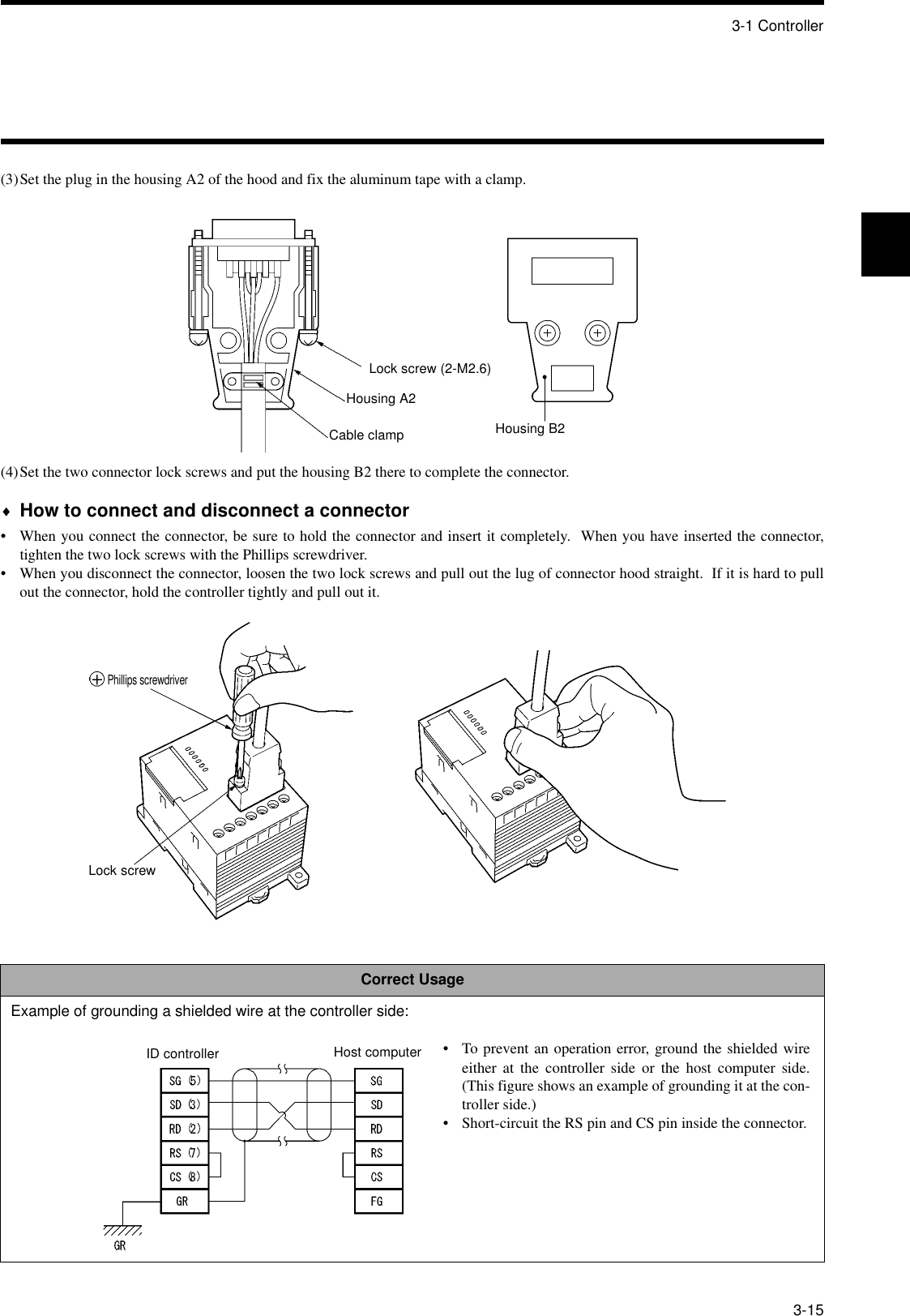 3-1 Controller3-15(3)Set the plug in the housing A2 of the hood and fix the aluminum tape with a clamp.(4)Set the two connector lock screws and put the housing B2 there to complete the connector.♦How to connect and disconnect a connector• When you connect the connector, be sure to hold the connector and insert it completely.  When you have inserted the connector,tighten the two lock screws with the Phillips screwdriver.• When you disconnect the connector, loosen the two lock screws and pull out the lug of connector hood straight.  If it is hard to pullout the connector, hold the controller tightly and pull out it.Correct UsageExample of grounding a shielded wire at the controller side:Lock screw (2-M2.6)Housing A2Cable clamp Housing B2Phillips screwdriverLock screwID controller Host computer • To prevent an operation error, ground the shielded wireeither at the controller side or the host computer side.(This figure shows an example of grounding it at the con-troller side.)• Short-circuit the RS pin and CS pin inside the connector.
