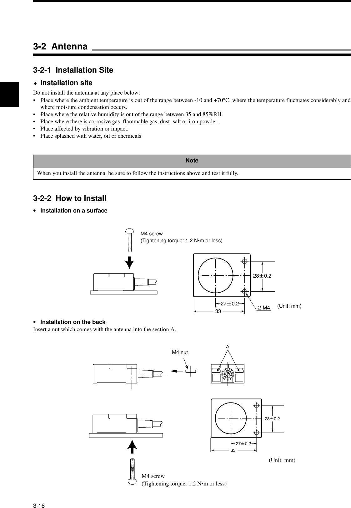 3-163-2-1  Installation Site♦Installation siteDo not install the antenna at any place below:• Place where the ambient temperature is out of the range between -10 and +70°C, where the temperature fluctuates considerably andwhere moisture condensation occurs.• Place where the relative humidity is out of the range between 35 and 85%RH.• Place where there is corrosive gas, flammable gas, dust, salt or iron powder.• Place affected by vibration or impact.• Place splashed with water, oil or chemicals3-2-2  How to Install•Installation on a surface•Installation on the backInsert a nut which comes with the antenna into the section A.NoteWhen you install the antenna, be sure to follow the instructions above and test it fully.M4 screw(Tightening torque: 1.2 N•m or less)(Unit: mm)M4 nutM4 screw(Tightening torque: 1.2 N•m or less)(Unit: mm)3-2  Antenna