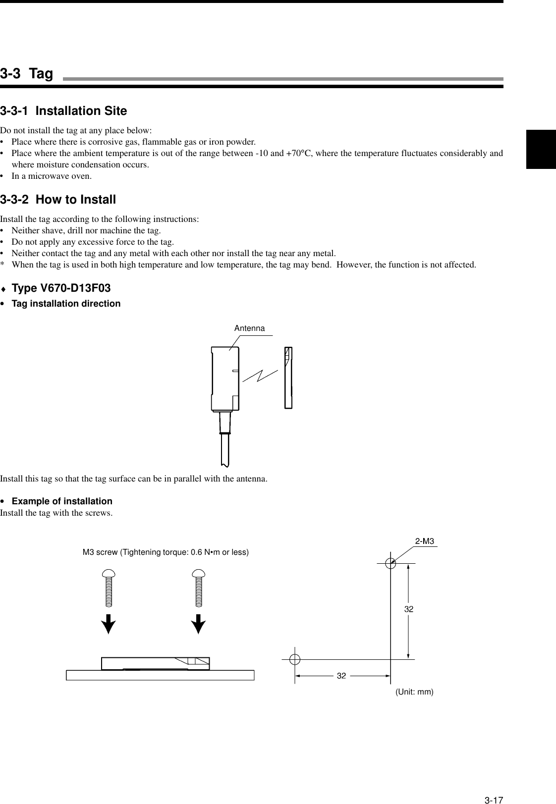 3-173-3-1  Installation SiteDo not install the tag at any place below:• Place where there is corrosive gas, flammable gas or iron powder.• Place where the ambient temperature is out of the range between -10 and +70°C, where the temperature fluctuates considerably andwhere moisture condensation occurs.• In a microwave oven.3-3-2  How to InstallInstall the tag according to the following instructions:• Neither shave, drill nor machine the tag.• Do not apply any excessive force to the tag.• Neither contact the tag and any metal with each other nor install the tag near any metal.* When the tag is used in both high temperature and low temperature, the tag may bend.  However, the function is not affected.♦Type V670-D13F03•Tag installation directionInstall this tag so that the tag surface can be in parallel with the antenna.•Example of installationInstall the tag with the screws.AntennaM3 screw (Tightening torque: 0.6 N•m or less)(Unit: mm)3-3  Tag