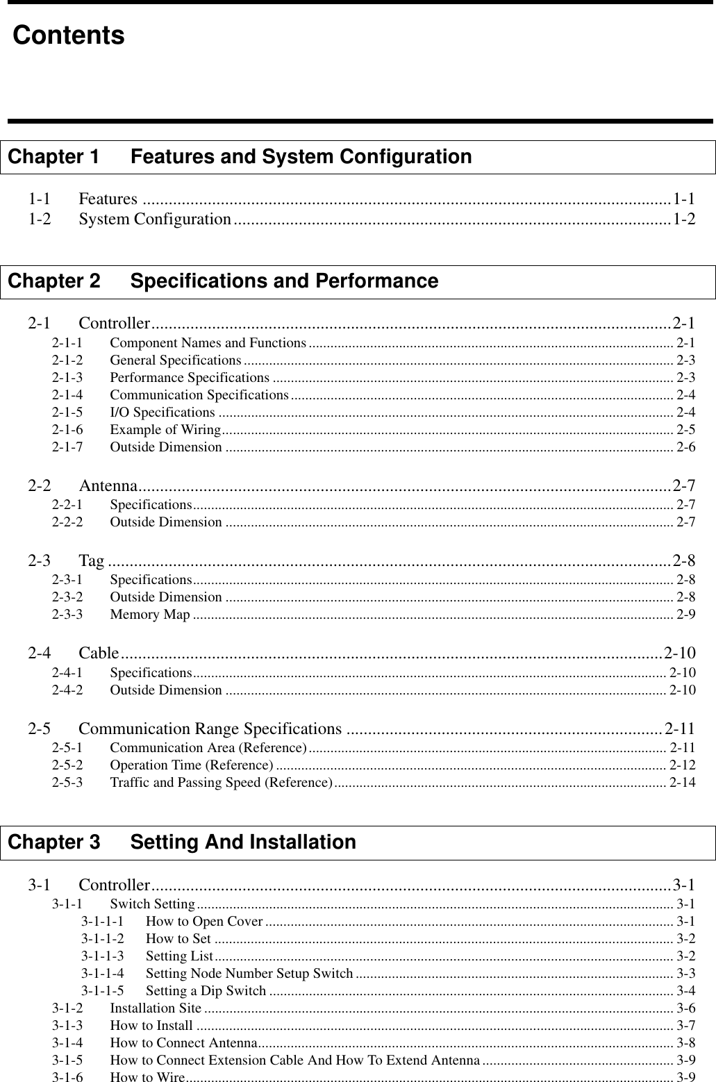 Chapter 1    Features and System Configuration1-1 Features ..........................................................................................................................1-11-2 System Configuration.....................................................................................................1-2Chapter 2 Specifications and Performance2-1 Controller........................................................................................................................2-12-1-1 Component Names and Functions..................................................................................................... 2-12-1-2 General Specifications....................................................................................................................... 2-32-1-3 Performance Specifications ............................................................................................................... 2-32-1-4 Communication Specifications.......................................................................................................... 2-42-1-5 I/O Specifications .............................................................................................................................. 2-42-1-6 Example of Wiring............................................................................................................................. 2-52-1-7 Outside Dimension ............................................................................................................................ 2-62-2 Antenna...........................................................................................................................2-72-2-1 Specifications..................................................................................................................................... 2-72-2-2 Outside Dimension ............................................................................................................................ 2-72-3 Tag ..................................................................................................................................2-82-3-1 Specifications..................................................................................................................................... 2-82-3-2 Outside Dimension ............................................................................................................................ 2-82-3-3 Memory Map ..................................................................................................................................... 2-92-4 Cable.............................................................................................................................2-102-4-1 Specifications................................................................................................................................... 2-102-4-2 Outside Dimension .......................................................................................................................... 2-102-5 Communication Range Specifications .........................................................................2-112-5-1 Communication Area (Reference)................................................................................................... 2-112-5-2 Operation Time (Reference) ............................................................................................................ 2-122-5-3 Traffic and Passing Speed (Reference)............................................................................................ 2-14Chapter 3 Setting And Installation3-1 Controller........................................................................................................................3-13-1-1 Switch Setting.................................................................................................................................... 3-13-1-1-1 How to Open Cover................................................................................................................. 3-13-1-1-2 How to Set ............................................................................................................................... 3-23-1-1-3 Setting List............................................................................................................................... 3-23-1-1-4 Setting Node Number Setup Switch........................................................................................ 3-33-1-1-5 Setting a Dip Switch ................................................................................................................ 3-43-1-2 Installation Site .................................................................................................................................. 3-63-1-3 How to Install .................................................................................................................................... 3-73-1-4 How to Connect Antenna................................................................................................................... 3-83-1-5 How to Connect Extension Cable And How To Extend Antenna..................................................... 3-93-1-6 How to Wire....................................................................................................................................... 3-9Contents