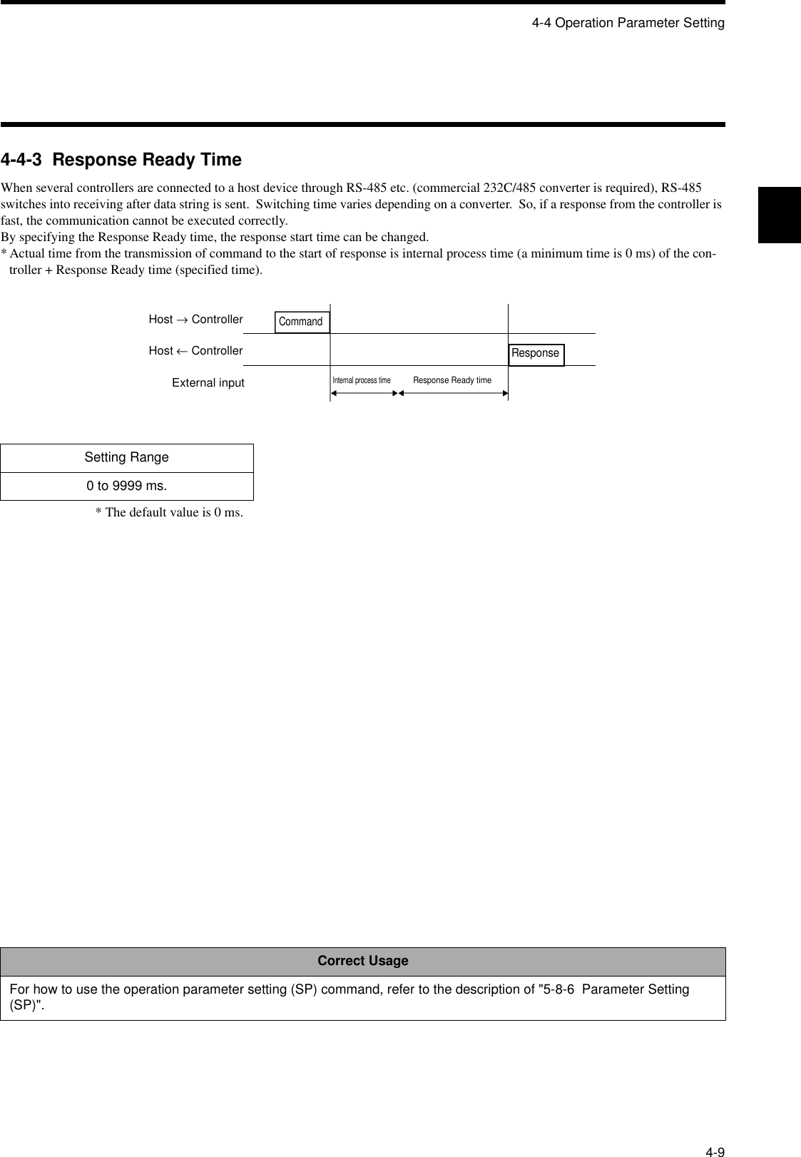 4-4 Operation Parameter Setting4-94-4-3  Response Ready TimeWhen several controllers are connected to a host device through RS-485 etc. (commercial 232C/485 converter is required), RS-485 switches into receiving after data string is sent.  Switching time varies depending on a converter.  So, if a response from the controller is fast, the communication cannot be executed correctly.By specifying the Response Ready time, the response start time can be changed.* Actual time from the transmission of command to the start of response is internal process time (a minimum time is 0 ms) of the con-troller + Response Ready time (specified time).* The default value is 0 ms.Setting Range0 to 9999 ms.Correct UsageFor how to use the operation parameter setting (SP) command, refer to the description of &quot;5-8-6  Parameter Setting (SP)&quot;.Host → ControllerHost ← ControllerExternal inputResponseInternal process timeResponse Ready timeCommand