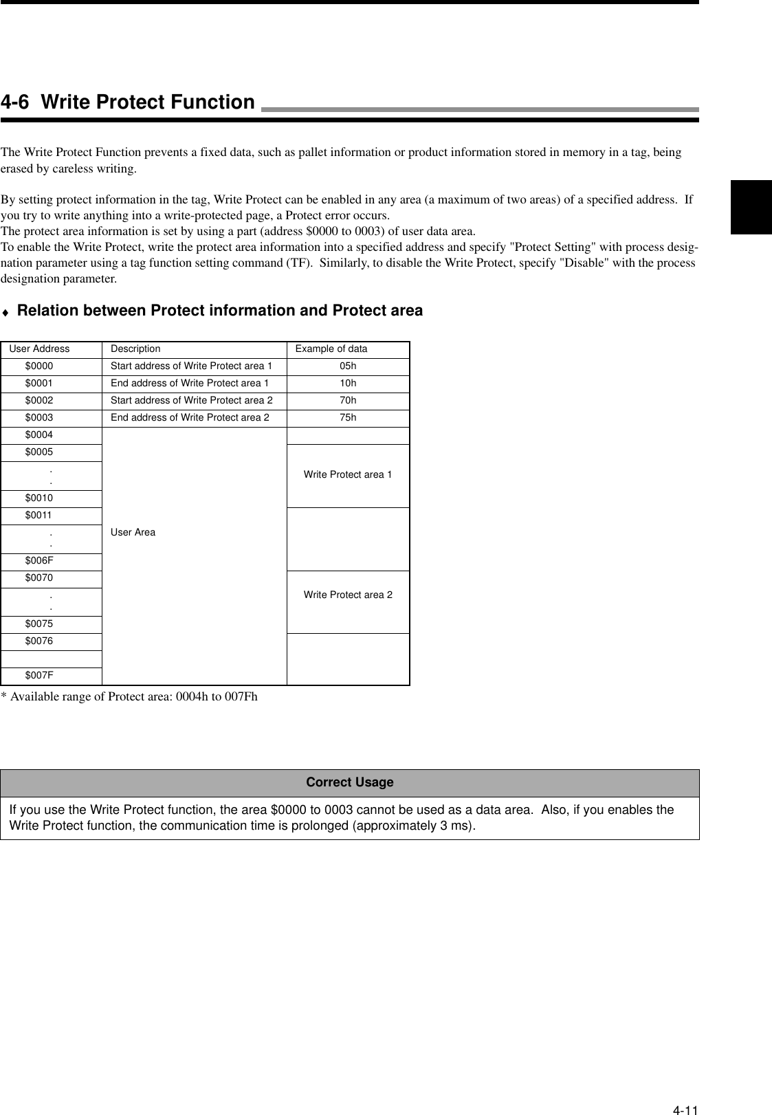 4-11The Write Protect Function prevents a fixed data, such as pallet information or product information stored in memory in a tag, being erased by careless writing.By setting protect information in the tag, Write Protect can be enabled in any area (a maximum of two areas) of a specified address.  If you try to write anything into a write-protected page, a Protect error occurs.The protect area information is set by using a part (address $0000 to 0003) of user data area.To enable the Write Protect, write the protect area information into a specified address and specify &quot;Protect Setting&quot; with process desig-nation parameter using a tag function setting command (TF).  Similarly, to disable the Write Protect, specify &quot;Disable&quot; with the process designation parameter.♦Relation between Protect information and Protect area* Available range of Protect area: 0004h to 007FhUser Address Description Example of data$0000 Start address of Write Protect area 1 05h$0001 End address of Write Protect area 1 10h$0002 Start address of Write Protect area 2 70h$0003 End address of Write Protect area 2 75h$0004User Area$0005Write Protect area 1..$0010$0011..$006F$0070Write Protect area 2..$0075$0076$007FCorrect UsageIf you use the Write Protect function, the area $0000 to 0003 cannot be used as a data area.  Also, if you enables the Write Protect function, the communication time is prolonged (approximately 3 ms).4-6  Write Protect Function