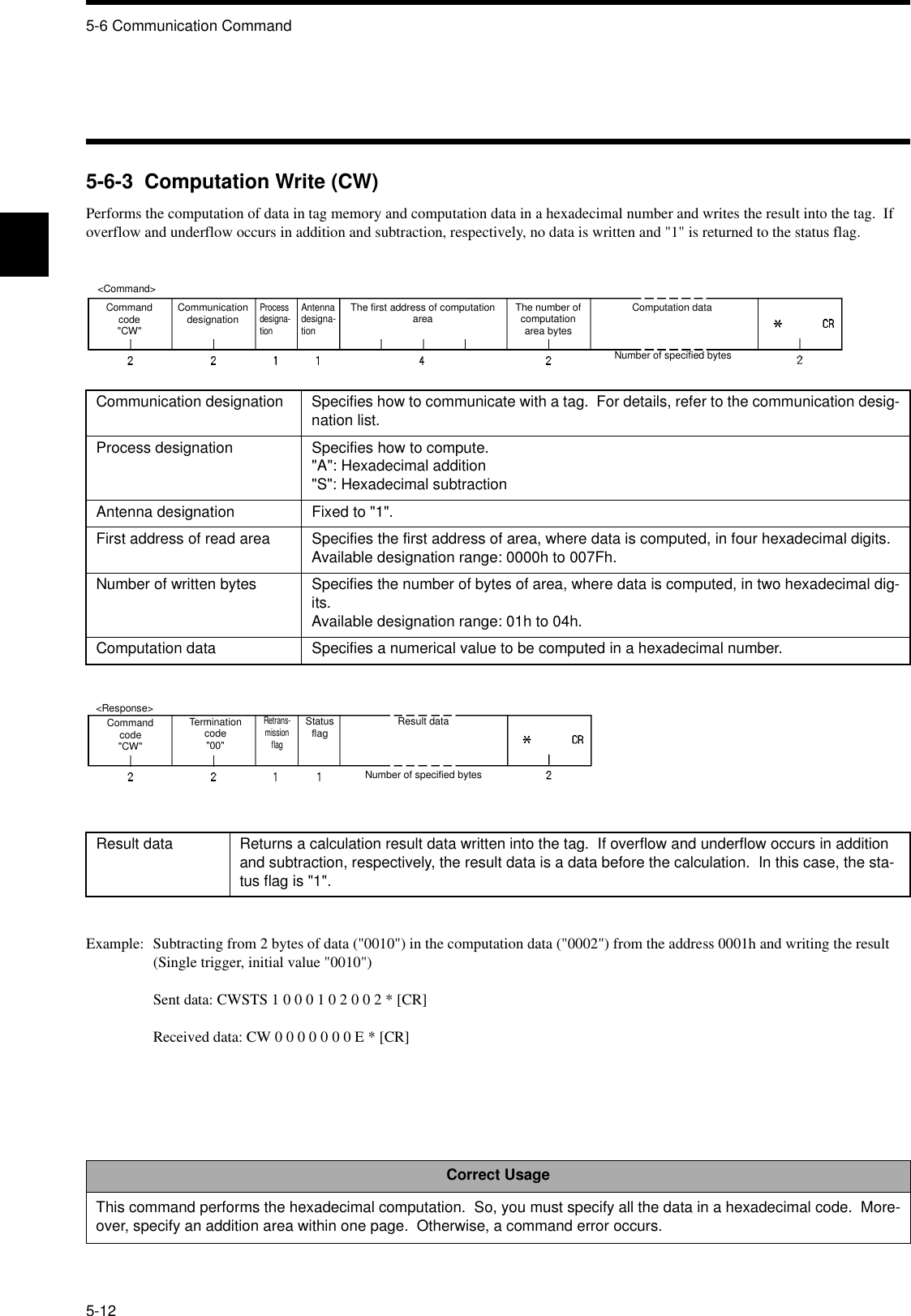 5-6 Communication Command5-125-6-3  Computation Write (CW)Performs the computation of data in tag memory and computation data in a hexadecimal number and writes the result into the tag.  If overflow and underflow occurs in addition and subtraction, respectively, no data is written and &quot;1&quot; is returned to the status flag.Example: Subtracting from 2 bytes of data (&quot;0010&quot;) in the computation data (&quot;0002&quot;) from the address 0001h and writing the result(Single trigger, initial value &quot;0010&quot;)Sent data: CWSTS 1 0 0 0 1 0 2 0 0 2 * [CR]Received data: CW 0 0 0 0 0 0 0 E * [CR]Communication designation Specifies how to communicate with a tag.  For details, refer to the communication desig-nation list.Process designation Specifies how to compute.&quot;A&quot;: Hexadecimal addition&quot;S&quot;: Hexadecimal subtractionAntenna designation Fixed to &quot;1&quot;.First address of read area Specifies the first address of area, where data is computed, in four hexadecimal digits.Available designation range: 0000h to 007Fh.Number of written bytes Specifies the number of bytes of area, where data is computed, in two hexadecimal dig-its.Available designation range: 01h to 04h.Computation data Specifies a numerical value to be computed in a hexadecimal number.Result data Returns a calculation result data written into the tag.  If overflow and underflow occurs in addition and subtraction, respectively, the result data is a data before the calculation.  In this case, the sta-tus flag is &quot;1&quot;.Correct UsageThis command performs the hexadecimal computation.  So, you must specify all the data in a hexadecimal code.  More-over, specify an addition area within one page.  Otherwise, a command error occurs.&lt;Command&gt;Command code&quot;CW&quot;Communication designationProcess designa-tionAntenna designa-tionThe first address of computation area The number of computation area bytesComputation dataNumber of specified bytes&lt;Response&gt;Command code&quot;CW&quot;Termination code&quot;00&quot;Retrans-mission flagStatus flag Result dataNumber of specified bytes