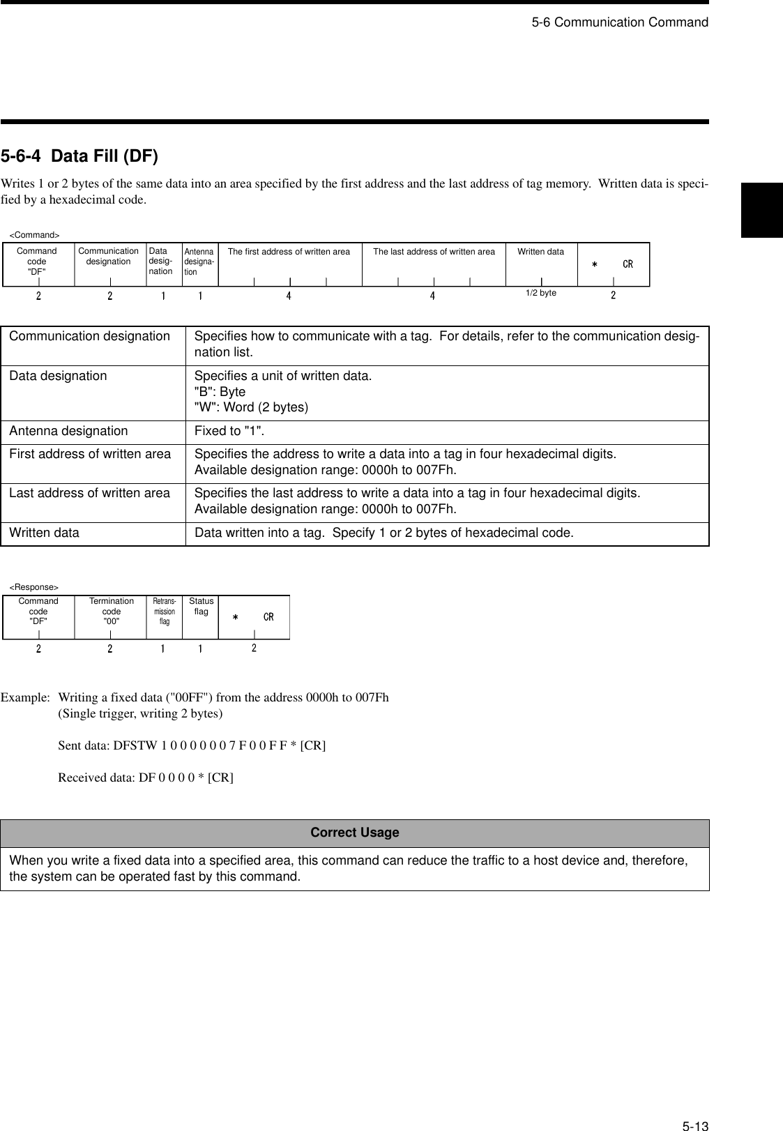 5-6 Communication Command5-135-6-4  Data Fill (DF)Writes 1 or 2 bytes of the same data into an area specified by the first address and the last address of tag memory.  Written data is speci-fied by a hexadecimal code.Example: Writing a fixed data (&quot;00FF&quot;) from the address 0000h to 007Fh(Single trigger, writing 2 bytes)Sent data: DFSTW 1 0 0 0 0 0 0 7 F 0 0 F F * [CR]Received data: DF 0 0 0 0 * [CR]Communication designation Specifies how to communicate with a tag.  For details, refer to the communication desig-nation list.Data designation Specifies a unit of written data.&quot;B&quot;: Byte&quot;W&quot;: Word (2 bytes)Antenna designation Fixed to &quot;1&quot;.First address of written area Specifies the address to write a data into a tag in four hexadecimal digits.Available designation range: 0000h to 007Fh.Last address of written area Specifies the last address to write a data into a tag in four hexadecimal digits.Available designation range: 0000h to 007Fh.Written data Data written into a tag.  Specify 1 or 2 bytes of hexadecimal code.Correct UsageWhen you write a fixed data into a specified area, this command can reduce the traffic to a host device and, therefore, the system can be operated fast by this command.&lt;Command&gt;Command code&quot;DF&quot;Communication designation Datadesig-nationAntenna designa-tionThe first address of written area Written data1/2 byteThe last address of written area&lt;Response&gt;Command code&quot;DF&quot;Termination code&quot;00&quot;Retrans-mission flagStatus flag
