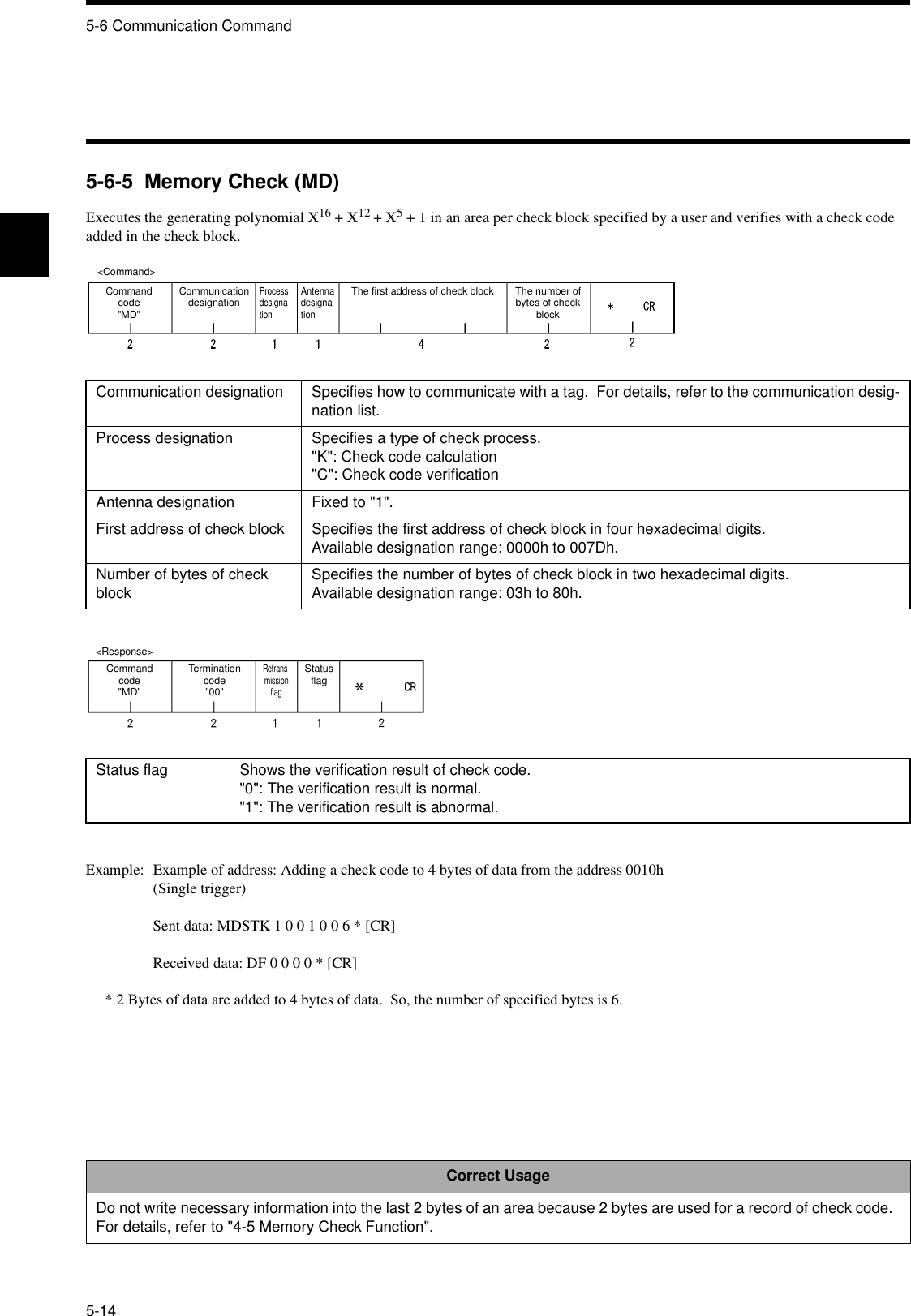 5-6 Communication Command5-145-6-5  Memory Check (MD)Executes the generating polynomial X16 + X12 + X5 + 1 in an area per check block specified by a user and verifies with a check code added in the check block.Example: Example of address: Adding a check code to 4 bytes of data from the address 0010h(Single trigger)Sent data: MDSTK 1 0 0 1 0 0 6 * [CR]Received data: DF 0 0 0 0 * [CR]* 2 Bytes of data are added to 4 bytes of data.  So, the number of specified bytes is 6.Communication designation Specifies how to communicate with a tag.  For details, refer to the communication desig-nation list.Process designation Specifies a type of check process.&quot;K&quot;: Check code calculation&quot;C&quot;: Check code verificationAntenna designation Fixed to &quot;1&quot;.First address of check block Specifies the first address of check block in four hexadecimal digits.Available designation range: 0000h to 007Dh.Number of bytes of check block Specifies the number of bytes of check block in two hexadecimal digits.Available designation range: 03h to 80h.Status flag Shows the verification result of check code.&quot;0&quot;: The verification result is normal.&quot;1&quot;: The verification result is abnormal.Correct UsageDo not write necessary information into the last 2 bytes of an area because 2 bytes are used for a record of check code.  For details, refer to &quot;4-5 Memory Check Function&quot;.&lt;Command&gt;Command code&quot;MD&quot;Communication designationProcess designa-tionAntenna designa-tionThe first address of check block The number of bytes of check block&lt;Response&gt;Command code&quot;MD&quot;Termination code&quot;00&quot;Retrans-mission flagStatus flag