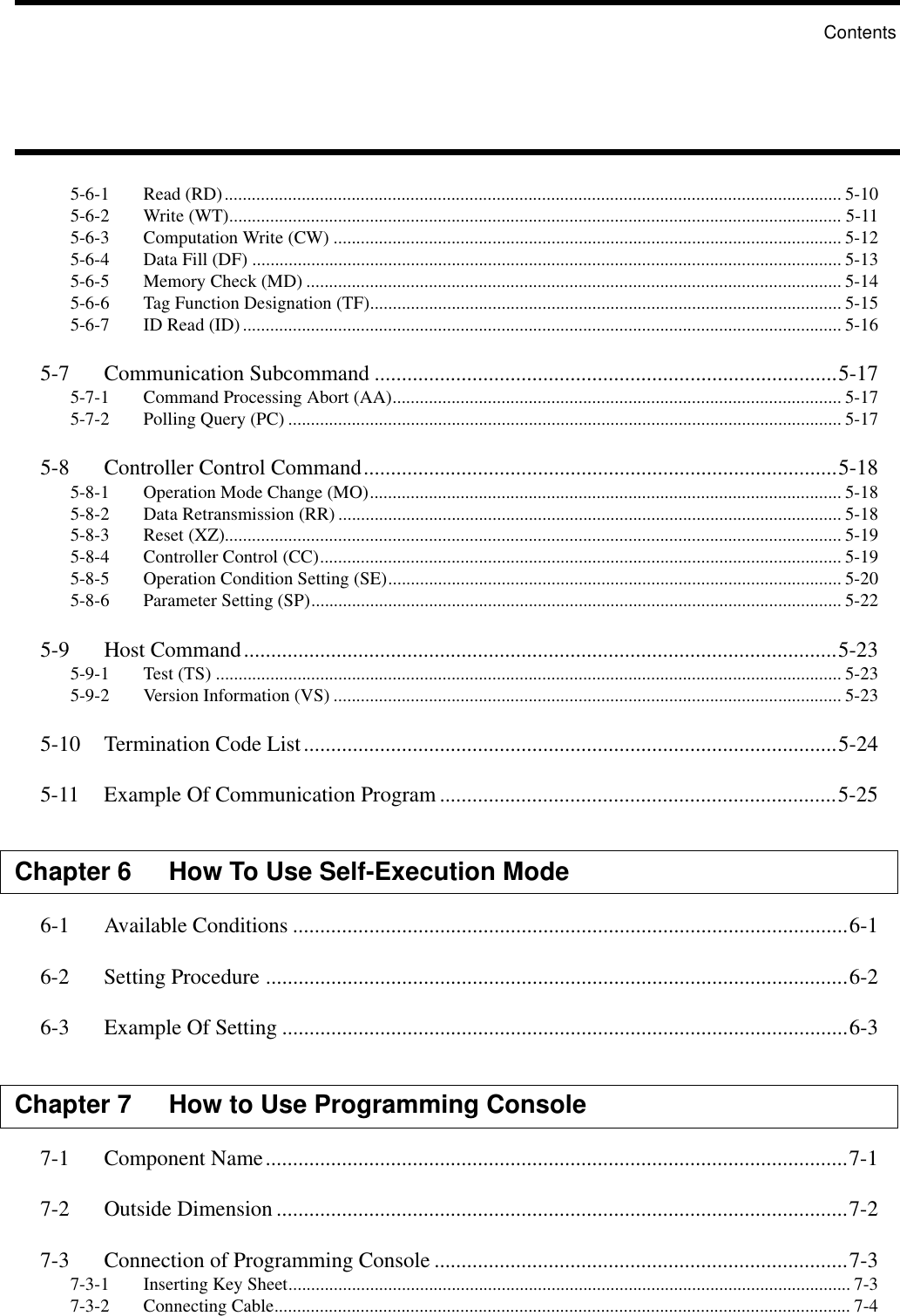 5-6-1 Read (RD)........................................................................................................................................ 5-105-6-2 Write (WT)....................................................................................................................................... 5-115-6-3 Computation Write (CW) ................................................................................................................ 5-125-6-4 Data Fill (DF) .................................................................................................................................. 5-135-6-5 Memory Check (MD) ...................................................................................................................... 5-145-6-6 Tag Function Designation (TF)........................................................................................................ 5-155-6-7 ID Read (ID).................................................................................................................................... 5-165-7 Communication Subcommand .....................................................................................5-175-7-1 Command Processing Abort (AA)................................................................................................... 5-175-7-2 Polling Query (PC) .......................................................................................................................... 5-175-8 Controller Control Command.......................................................................................5-185-8-1 Operation Mode Change (MO)........................................................................................................ 5-185-8-2 Data Retransmission (RR) ............................................................................................................... 5-185-8-3 Reset (XZ)........................................................................................................................................ 5-195-8-4 Controller Control (CC)................................................................................................................... 5-195-8-5 Operation Condition Setting (SE).................................................................................................... 5-205-8-6 Parameter Setting (SP)..................................................................................................................... 5-225-9 Host Command.............................................................................................................5-235-9-1 Test (TS) .......................................................................................................................................... 5-235-9-2 Version Information (VS) ................................................................................................................ 5-235-10 Termination Code List..................................................................................................5-245-11 Example Of Communication Program .........................................................................5-25Chapter 6 How To Use Self-Execution Mode6-1 Available Conditions ......................................................................................................6-16-2 Setting Procedure ...........................................................................................................6-26-3 Example Of Setting ........................................................................................................6-3Chapter 7 How to Use Programming Console7-1 Component Name...........................................................................................................7-17-2 Outside Dimension .........................................................................................................7-27-3 Connection of Programming Console ............................................................................7-37-3-1 Inserting Key Sheet............................................................................................................................ 7-37-3-2 Connecting Cable............................................................................................................................... 7-4Contents