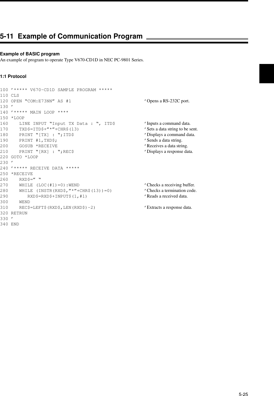 5-25Example of BASIC programAn example of program to operate Type V670-CD1D in NEC PC-9801 Series.1:1 Protocol100 ’***** V670-CD1D SAMPLE PROGRAM *****110 CLS120 OPEN “COM:E73NN” AS #1 ’Opens a RS-232C port.130 ’140 ’***** MAIN LOOP ****150 *LOOP160    LINE INPUT “Input TX Data : “, ITD$ ’Inputs a command data.170    TXD$=ITD$+”*”+CHR$(13) ’Sets a data string to be sent.180    PRINT “[TX] : “;ITD$ ’Displays a command data.190    PRINT #1,TXD$; ’Sends a data string.200    GOSUB *RECEIVE ’Receives a data string.210    PRINT “[RX] : “;REC$ ’Displays a response data.220 GOTO *LOOP230 ’240 ’***** RECEIVE DATA *****250 *RECEIVE260    RXD$=” “270    WHILE (LOC(#1)=0):WEND ’Checks a receiving buffer.280    WHILE (INSTR(RXD$,”*”+CHR$(13))=0) ’Checks a termination code.290       RXD$=RXD$+INPUT$(1,#1) ’Reads a received data.300    WEND310    REC$=LEFT$(RXD$,LEN(RXD$)-2) ’Extracts a response data.320 RETRUN330 ’340 END5-11  Example of Communication Program