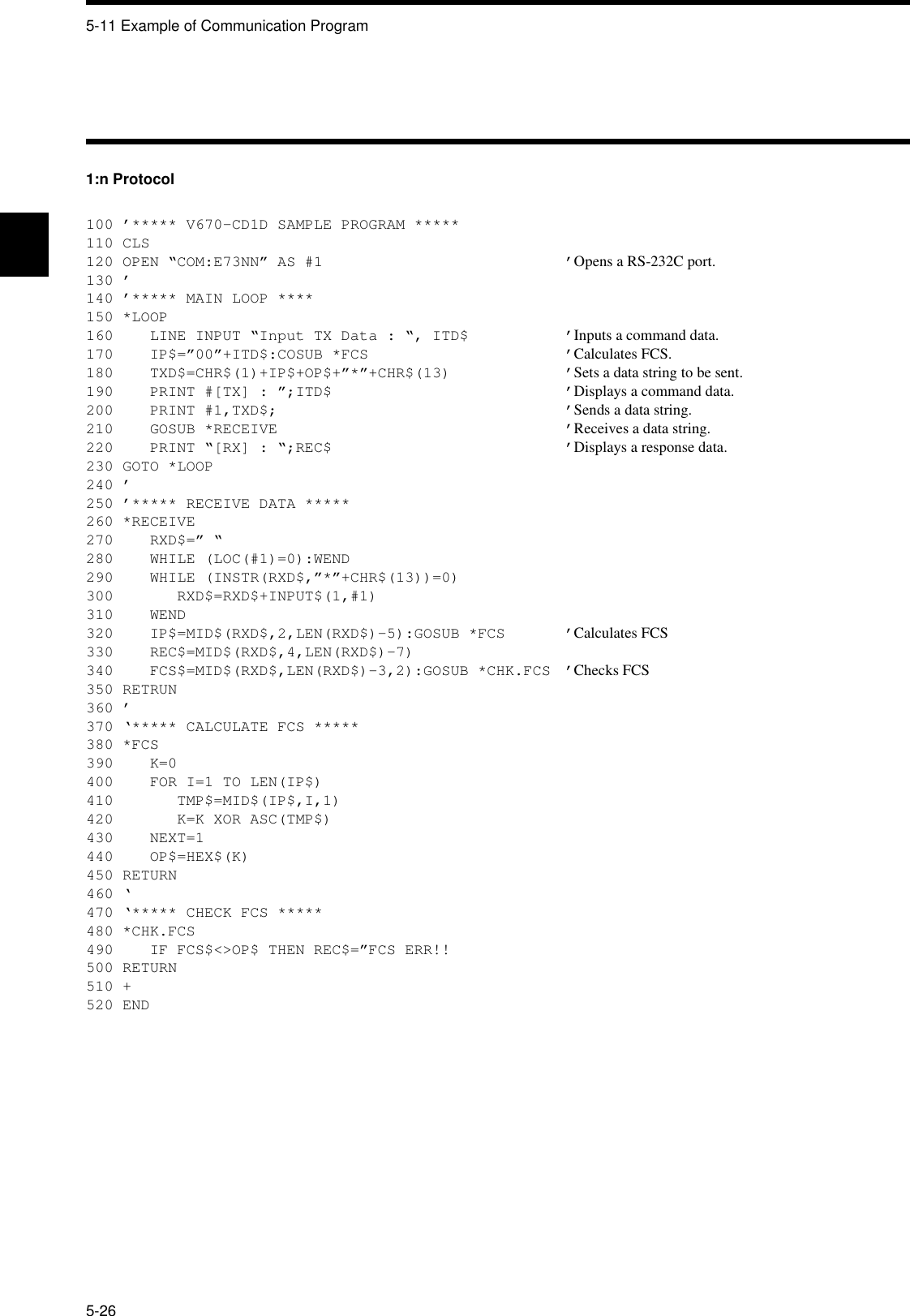 5-11 Example of Communication Program5-261:n Protocol100 ’***** V670-CD1D SAMPLE PROGRAM *****110 CLS120 OPEN “COM:E73NN” AS #1 ’Opens a RS-232C port.130 ’140 ’***** MAIN LOOP ****150 *LOOP160    LINE INPUT “Input TX Data : “, ITD$ ’Inputs a command data.170    IP$=”00”+ITD$:COSUB *FCS ’Calculates FCS.180    TXD$=CHR$(1)+IP$+OP$+”*”+CHR$(13) ’Sets a data string to be sent.190    PRINT #[TX] : ”;ITD$ ’Displays a command data.200    PRINT #1,TXD$; ’Sends a data string.210    GOSUB *RECEIVE ’Receives a data string.220    PRINT “[RX] : “;REC$ ’Displays a response data.230 GOTO *LOOP240 ’250 ’***** RECEIVE DATA *****260 *RECEIVE270    RXD$=” “280    WHILE (LOC(#1)=0):WEND290    WHILE (INSTR(RXD$,”*”+CHR$(13))=0)300       RXD$=RXD$+INPUT$(1,#1)310    WEND320    IP$=MID$(RXD$,2,LEN(RXD$)-5):GOSUB *FCS ’Calculates FCS330    REC$=MID$(RXD$,4,LEN(RXD$)-7)340    FCS$=MID$(RXD$,LEN(RXD$)-3,2):GOSUB *CHK.FCS ’Checks FCS350 RETRUN360 ’370 ‘***** CALCULATE FCS *****380 *FCS390    K=0400    FOR I=1 TO LEN(IP$)410       TMP$=MID$(IP$,I,1)420       K=K XOR ASC(TMP$)430    NEXT=1440    OP$=HEX$(K)450 RETURN460 ‘470 ‘***** CHECK FCS *****480 *CHK.FCS490    IF FCS$&lt;&gt;OP$ THEN REC$=”FCS ERR!!500 RETURN510 +520 END