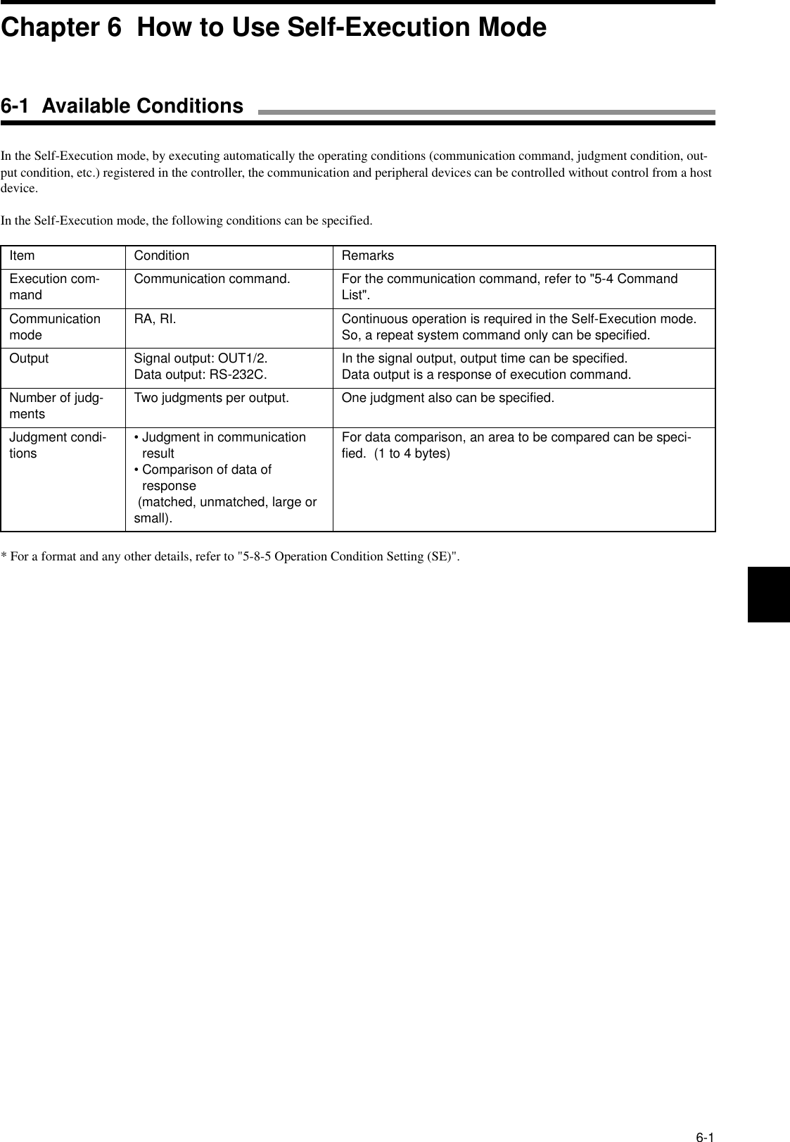 6-1In the Self-Execution mode, by executing automatically the operating conditions (communication command, judgment condition, out-put condition, etc.) registered in the controller, the communication and peripheral devices can be controlled without control from a host device.In the Self-Execution mode, the following conditions can be specified.* For a format and any other details, refer to &quot;5-8-5 Operation Condition Setting (SE)&quot;.Item Condition RemarksExecution com-mand Communication command. For the communication command, refer to &quot;5-4 Command List&quot;.Communication mode RA, RI. Continuous operation is required in the Self-Execution mode.  So, a repeat system command only can be specified.Output Signal output: OUT1/2.Data output: RS-232C. In the signal output, output time can be specified.  Data output is a response of execution command.Number of judg-ments Two judgments per output. One judgment also can be specified.Judgment condi-tions • Judgment in communication result• Comparison of data of response (matched, unmatched, large or small).For data comparison, an area to be compared can be speci-fied.  (1 to 4 bytes)Chapter 6  How to Use Self-Execution Mode6-1  Available Conditions