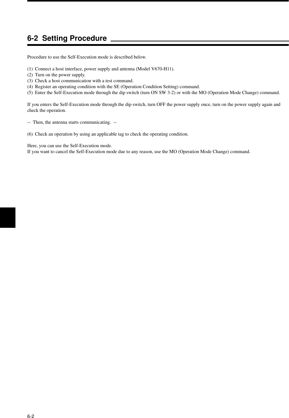 6-2Procedure to use the Self-Execution mode is described below.(1) Connect a host interface, power supply and antenna (Model V670-H11).(2) Turn on the power supply.(3) Check a host communication with a test command.(4) Register an operating condition with the SE (Operation Condition Setting) command.(5) Enter the Self-Execution mode through the dip switch (turn ON SW 3-2) or with the MO (Operation Mode Change) command.If you enters the Self-Execution mode through the dip switch, turn OFF the power supply once, turn on the power supply again and check the operation.--  Then, the antenna starts communicating.  --(6) Check an operation by using an applicable tag to check the operating condition.Here, you can use the Self-Execution mode.If you want to cancel the Self-Execution mode due to any reason, use the MO (Operation Mode Change) command.6-2  Setting Procedure