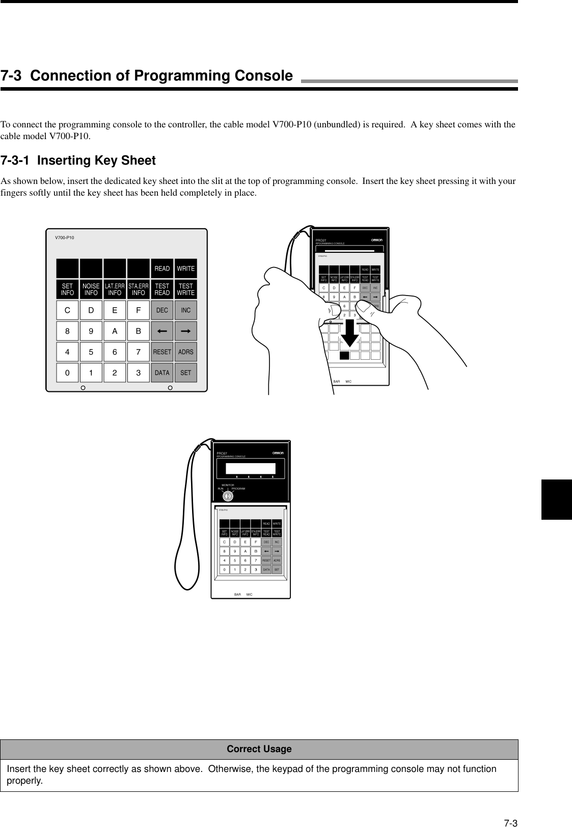 7-3To connect the programming console to the controller, the cable model V700-P10 (unbundled) is required.  A key sheet comes with the cable model V700-P10.7-3-1  Inserting Key SheetAs shown below, insert the dedicated key sheet into the slit at the top of programming console.  Insert the key sheet pressing it with your fingers softly until the key sheet has been held completely in place.Correct UsageInsert the key sheet correctly as shown above.  Otherwise, the keypad of the programming console may not function properly.7-3  Connection of Programming Console