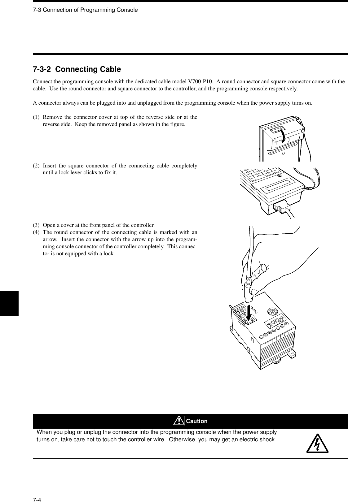 7-3 Connection of Programming Console7-47-3-2  Connecting CableConnect the programming console with the dedicated cable model V700-P10.  A round connector and square connector come with the cable.  Use the round connector and square connector to the controller, and the programming console respectively.A connector always can be plugged into and unplugged from the programming console when the power supply turns on.(1) Remove the connector cover at top of the reverse side or at thereverse side.  Keep the removed panel as shown in the figure.(2) Insert the square connector of the connecting cable completelyuntil a lock lever clicks to fix it.(3) Open a cover at the front panel of the controller.(4) The round connector of the connecting cable is marked with anarrow.  Insert the connector with the arrow up into the program-ming console connector of the controller completely.  This connec-tor is not equipped with a lock. CautionWhen you plug or unplug the connector into the programming console when the power supply turns on, take care not to touch the controller wire.  Otherwise, you may get an electric shock.