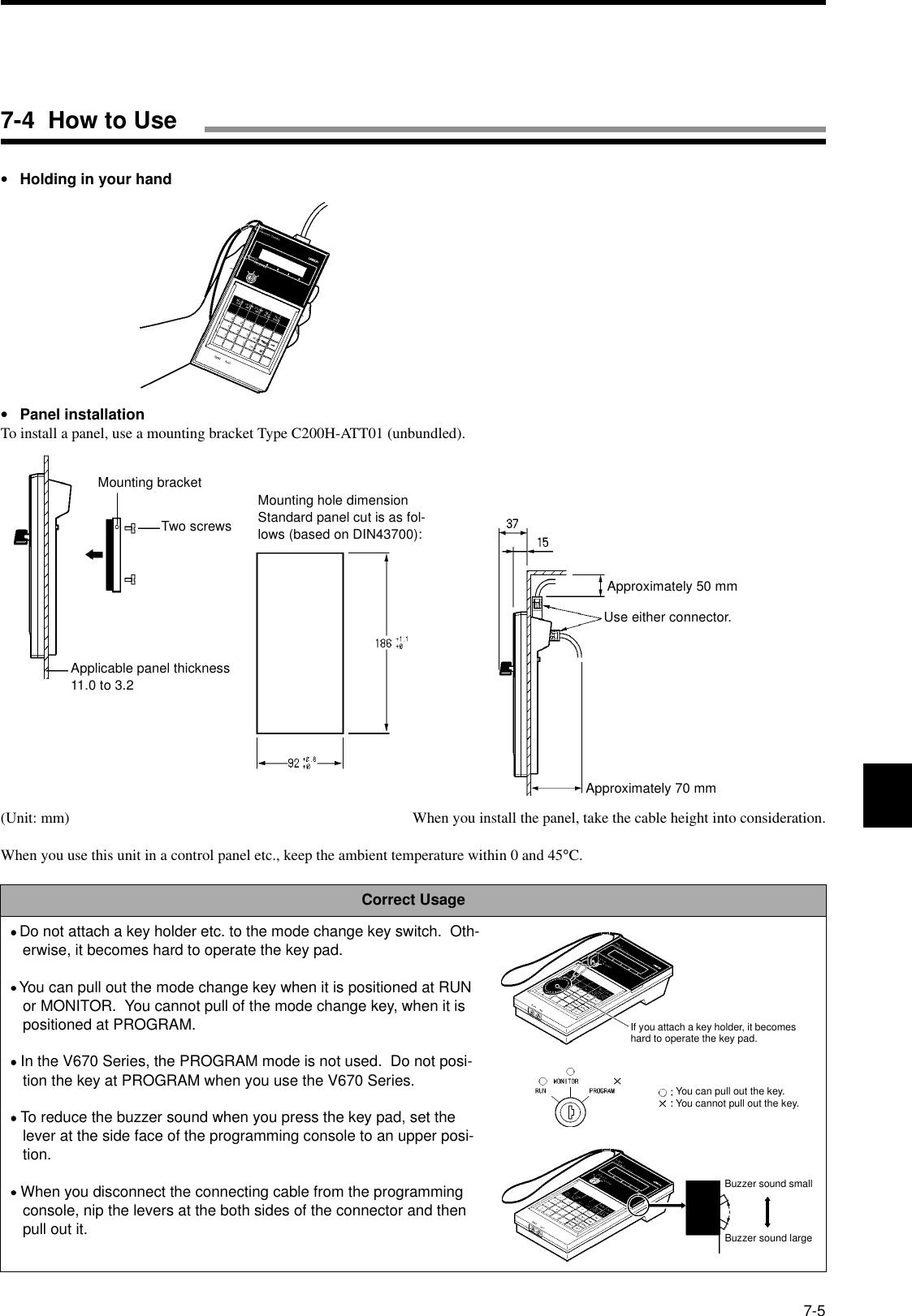 7-5•Holding in your hand•Panel installationTo install a panel, use a mounting bracket Type C200H-ATT01 (unbundled).(Unit: mm) When you install the panel, take the cable height into consideration.When you use this unit in a control panel etc., keep the ambient temperature within 0 and 45°C.Correct Usage•••• Do not attach a key holder etc. to the mode change key switch.  Oth-erwise, it becomes hard to operate the key pad.• • • • You can pull out the mode change key when it is positioned at RUN or MONITOR.  You cannot pull of the mode change key, when it is positioned at PROGRAM.•••• In the V670 Series, the PROGRAM mode is not used.  Do not posi-tion the key at PROGRAM when you use the V670 Series.•••• To reduce the buzzer sound when you press the key pad, set the lever at the side face of the programming console to an upper posi-tion.•••• When you disconnect the connecting cable from the programming console, nip the levers at the both sides of the connector and then pull out it.Mounting bracketTwo screwsApplicable panel thickness11.0 to 3.2Mounting hole dimensionStandard panel cut is as fol-lows (based on DIN43700):Approximately 50 mmUse either connector.Approximately 70 mmIf you attach a key holder, it becomes hard to operate the key pad.You can pull out the key.You cannot pull out the key.Buzzer sound smallBuzzer sound large7-4  How to Use