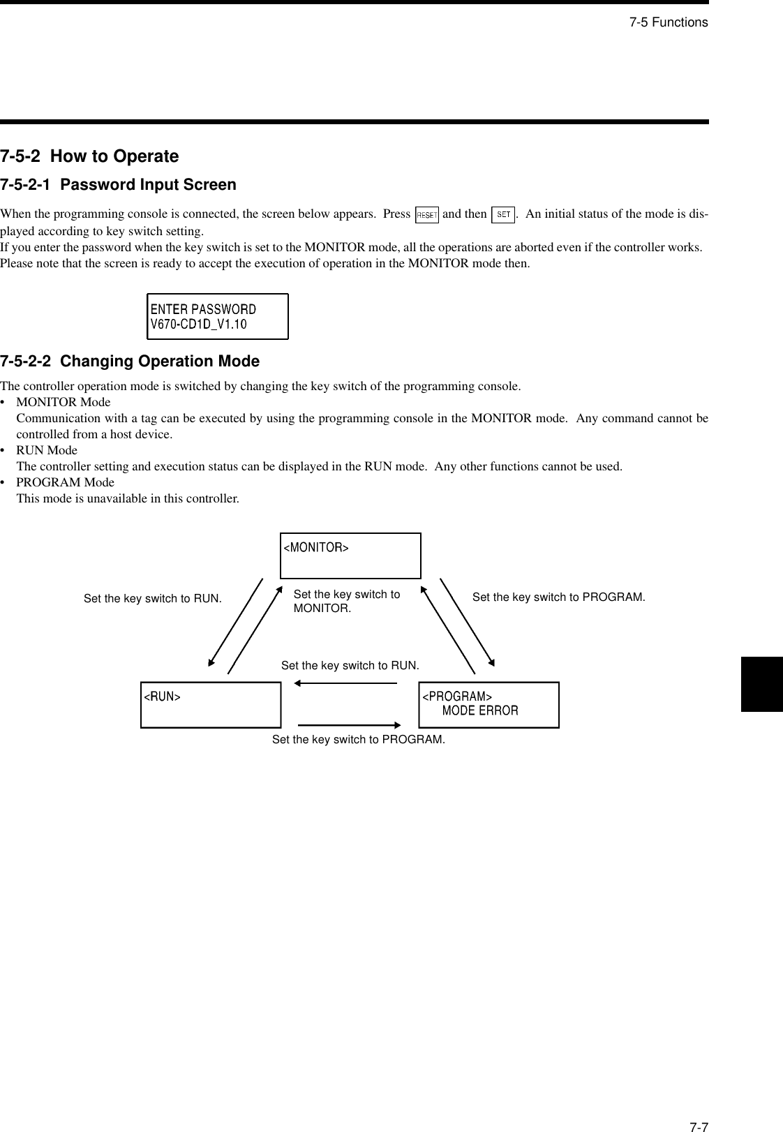 7-5 Functions7-77-5-2  How to Operate7-5-2-1  Password Input ScreenWhen the programming console is connected, the screen below appears.  Press   and then  .  An initial status of the mode is dis-played according to key switch setting.If you enter the password when the key switch is set to the MONITOR mode, all the operations are aborted even if the controller works.  Please note that the screen is ready to accept the execution of operation in the MONITOR mode then.7-5-2-2  Changing Operation ModeThe controller operation mode is switched by changing the key switch of the programming console.• MONITOR ModeCommunication with a tag can be executed by using the programming console in the MONITOR mode.  Any command cannot becontrolled from a host device.• RUN ModeThe controller setting and execution status can be displayed in the RUN mode.  Any other functions cannot be used.• PROGRAM ModeThis mode is unavailable in this controller.Set the key switch to RUN. Set the key switch to MONITOR. Set the key switch to PROGRAM.Set the key switch to RUN.Set the key switch to PROGRAM.