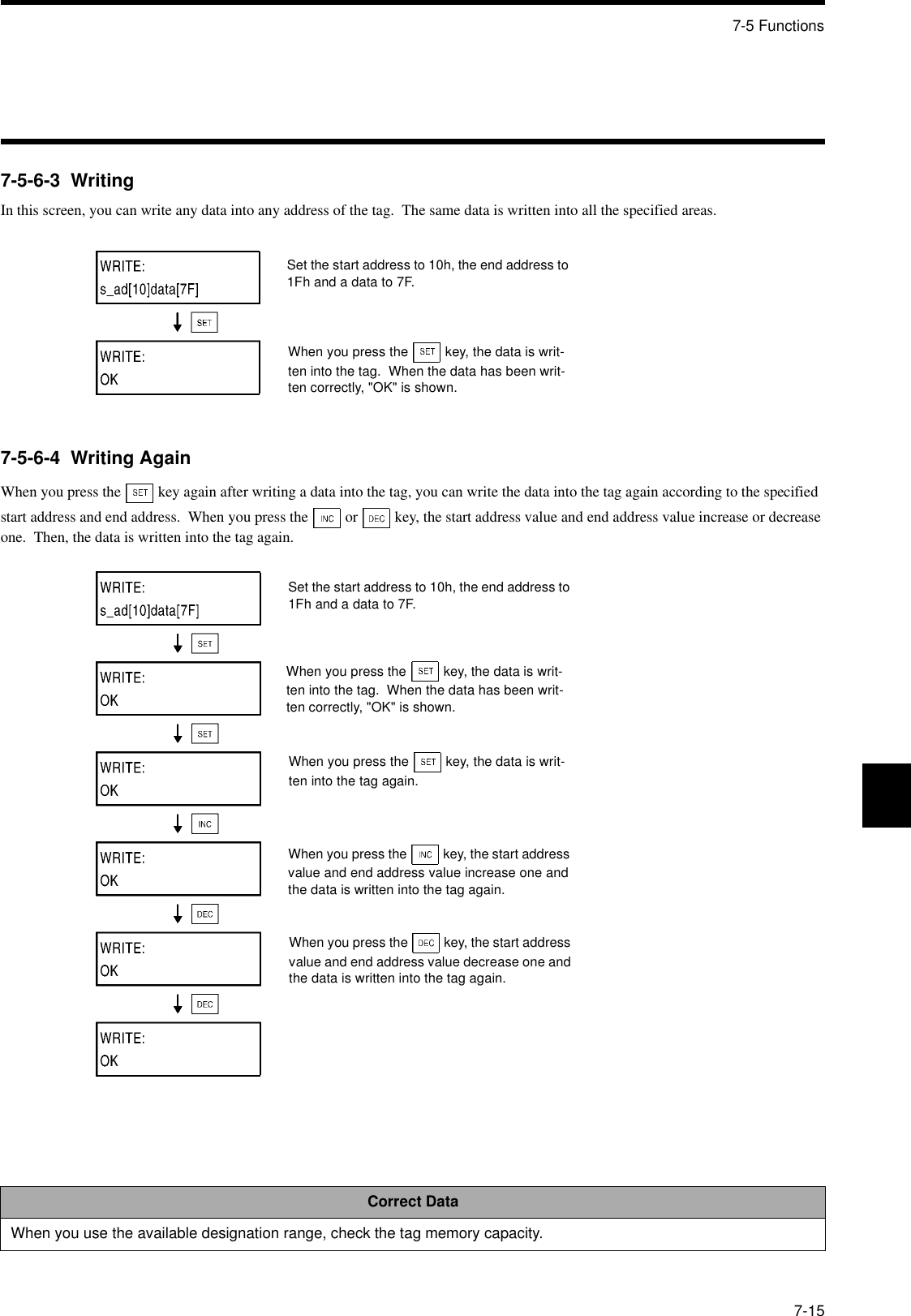 7-5 Functions7-157-5-6-3  WritingIn this screen, you can write any data into any address of the tag.  The same data is written into all the specified areas.7-5-6-4  Writing AgainWhen you press the   key again after writing a data into the tag, you can write the data into the tag again according to the specified start address and end address.  When you press the   or   key, the start address value and end address value increase or decrease one.  Then, the data is written into the tag again.Correct DataWhen you use the available designation range, check the tag memory capacity.Set the start address to 10h, the end address to 1Fh and a data to 7F.When you press the  key, the data is writ-ten into the tag.  When the data has been writ-ten correctly, &quot;OK&quot; is shown.Set the start address to 10h, the end address to 1Fh and a data to 7F.When you press the  key, the data is writ-ten into the tag.  When the data has been writ-ten correctly, &quot;OK&quot; is shown.When you press the  key, the data is writ-ten into the tag again.When you press the  key, the start address value and end address value increase one and the data is written into the tag again.When you press the  key, the start address value and end address value decrease one and the data is written into the tag again.