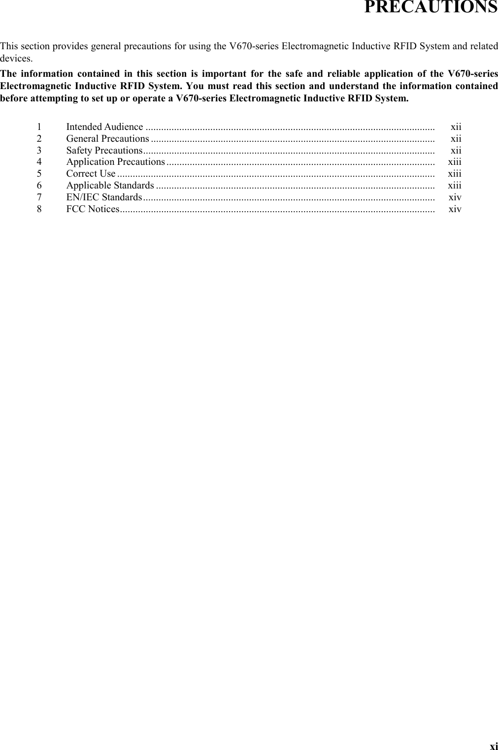   xi PRECAUTIONS  This section provides general precautions for using the V670-series Electromagnetic Inductive RFID System and related devices. The information contained in this section is important for the safe and reliable application of the V670-series Electromagnetic Inductive RFID System. You must read this section and understand the information contained before attempting to set up or operate a V670-series Electromagnetic Inductive RFID System.  1 Intended Audience ................................................................................................................ xii 2 General Precautions .............................................................................................................. xii 3 Safety Precautions................................................................................................................. xii 4 Application Precautions........................................................................................................ xiii 5 Correct Use ........................................................................................................................... xiii 6 Applicable Standards ............................................................................................................ xiii 7 EN/IEC Standards................................................................................................................. xiv 8 FCC Notices.......................................................................................................................... xiv  