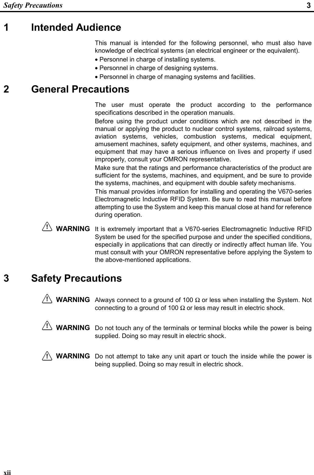  Safety Precautions  3 xii 1 Intended Audience This manual is intended for the following personnel, who must also have knowledge of electrical systems (an electrical engineer or the equivalent). • Personnel in charge of installing systems. • Personnel in charge of designing systems. • Personnel in charge of managing systems and facilities. 2 General Precautions The user must operate the product according to the performance specifications described in the operation manuals. Before using the product under conditions which are not described in the manual or applying the product to nuclear control systems, railroad systems, aviation systems, vehicles, combustion systems, medical equipment, amusement machines, safety equipment, and other systems, machines, and equipment that may have a serious influence on lives and property if used improperly, consult your OMRON representative.  Make sure that the ratings and performance characteristics of the product are sufficient for the systems, machines, and equipment, and be sure to provide the systems, machines, and equipment with double safety mechanisms. This manual provides information for installing and operating the V670-series Electromagnetic Inductive RFID System. Be sure to read this manual before attempting to use the System and keep this manual close at hand for reference during operation. WARNING It is extremely important that a V670-series Electromagnetic Inductive RFID System be used for the specified purpose and under the specified conditions, especially in applications that can directly or indirectly affect human life. You must consult with your OMRON representative before applying the System to the above-mentioned applications. 3 Safety Precautions WARNING  Always connect to a ground of 100 Ω or less when installing the System. Not connecting to a ground of 100 Ω or less may result in electric shock. WARNING  Do not touch any of the terminals or terminal blocks while the power is being supplied. Doing so may result in electric shock.  WARNING  Do not attempt to take any unit apart or touch the inside while the power is being supplied. Doing so may result in electric shock. !!!!