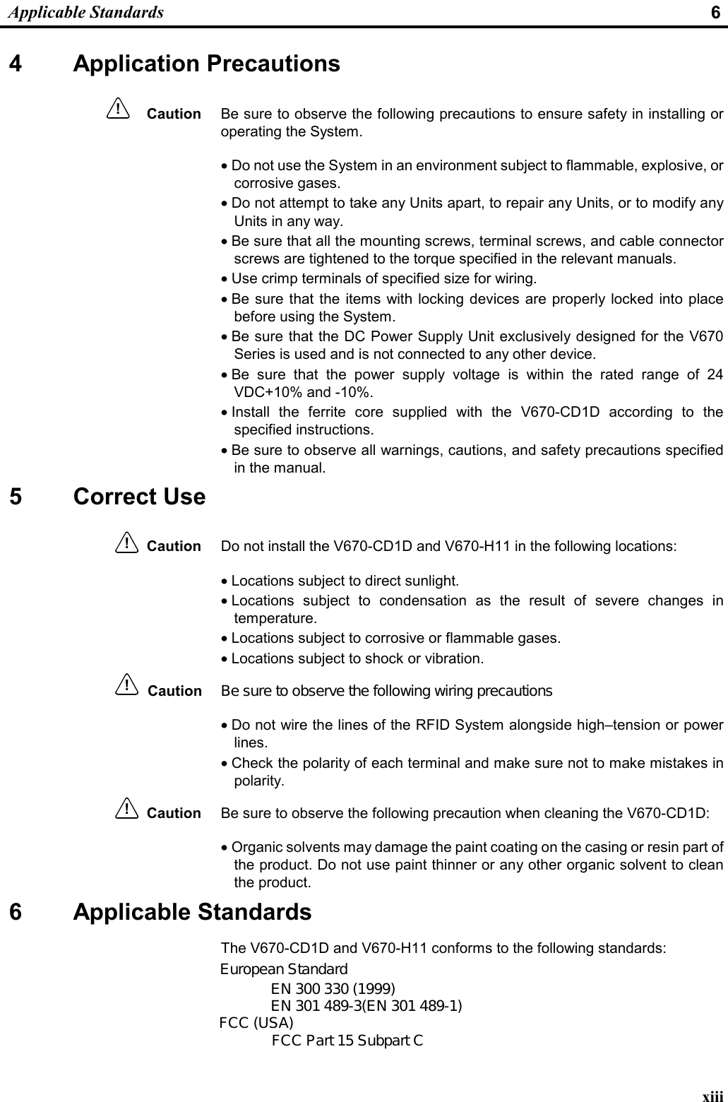  Applicable Standards  6 xiii 4 Application Precautions Caution  Be sure to observe the following precautions to ensure safety in installing or operating the System. • Do not use the System in an environment subject to flammable, explosive, or corrosive gases. • Do not attempt to take any Units apart, to repair any Units, or to modify any Units in any way. • Be sure that all the mounting screws, terminal screws, and cable connector screws are tightened to the torque specified in the relevant manuals. • Use crimp terminals of specified size for wiring. • Be sure that the items with locking devices are properly locked into place before using the System. • Be sure that the DC Power Supply Unit exclusively designed for the V670 Series is used and is not connected to any other device. • Be sure that the power supply voltage is within the rated range of 24 VDC+10% and -10%. • Install the ferrite core supplied with the V670-CD1D according to the specified instructions. • Be sure to observe all warnings, cautions, and safety precautions specified in the manual. 5 Correct Use Caution Do not install the V670-CD1D and V670-H11 in the following locations: • Locations subject to direct sunlight. • Locations subject to condensation as the result of severe changes in temperature. • Locations subject to corrosive or flammable gases. • Locations subject to shock or vibration. Caution• Do not wire the lines of the RFID System alongside high–tension or power lines. • Check the polarity of each terminal and make sure not to make mistakes in polarity. Caution Be sure to observe the following precaution when cleaning the V670-CD1D: • Organic solvents may damage the paint coating on the casing or resin part of the product. Do not use paint thinner or any other organic solvent to clean the product. 6 Applicable Standards The V670-CD1D and V670-H11 conforms to the following standards:  !!!!European StandardEN 300 330 (1999)EN 301 489-3(EN 301 489-1)FCC (USA) FCC Part 15 Subpart CBe sure to observe the following wiring precautions: