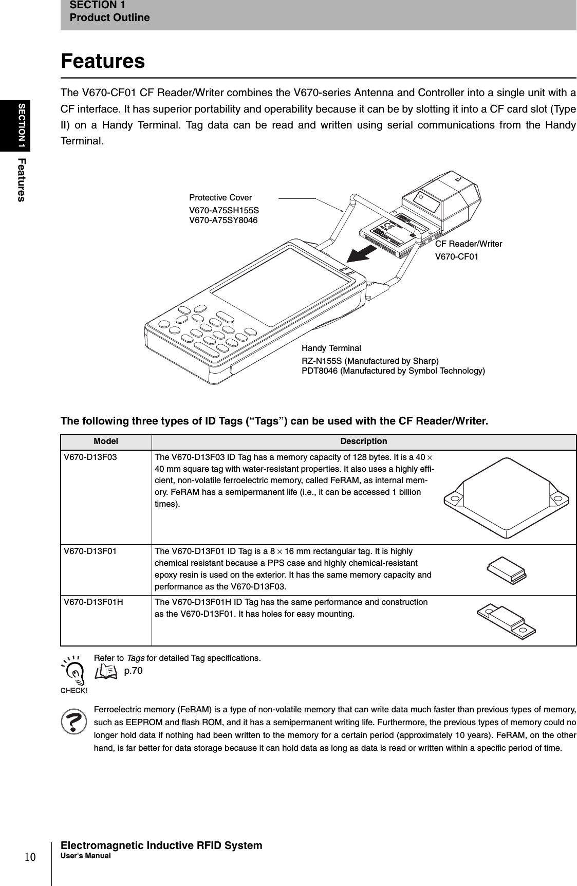 10SECTION 1FeaturesElectromagnetic Inductive RFID SystemUser&apos;s ManualSECTION 1Product OutlineFeaturesThe V670-CF01 CF Reader/Writer combines the V670-series Antenna and Controller into a single unit with aCF interface. It has superior portability and operability because it can be by slotting it into a CF card slot (TypeII) on a Handy Terminal. Tag data can be read and written using serial communications from the HandyTe r m i n a l.Refer to Ta g s  for detailed Tag specifications. p.70Ferroelectric memory (FeRAM) is a type of non-volatile memory that can write data much faster than previous types of memory,such as EEPROM and flash ROM, and it has a semipermanent writing life. Furthermore, the previous types of memory could nolonger hold data if nothing had been written to the memory for a certain period (approximately 10 years). FeRAM, on the otherhand, is far better for data storage because it can hold data as long as data is read or written within a specific period of time.The following three types of ID Tags (“Tags”) can be used with the CF Reader/Writer.Model Description V670-D13F03 The V670-D13F03 ID Tag has a memory capacity of 128 bytes. It is a 40 × 40 mm square tag with water-resistant properties. It also uses a highly effi-cient, non-volatile ferroelectric memory, called FeRAM, as internal mem-ory. FeRAM has a semipermanent life (i.e., it can be accessed 1 billion times).V670-D13F01 The V670-D13F01 ID Tag is a 8 × 16 mm rectangular tag. It is highly chemical resistant because a PPS case and highly chemical-resistant epoxy resin is used on the exterior. It has the same memory capacity and performance as the V670-D13F03.V670-D13F01H The V670-D13F01H ID Tag has the same performance and construction as the V670-D13F01. It has holes for easy mounting.CF Reader/WriterV670-CF01Handy TerminalRZ-N155S (Manufactured by Sharp)PDT8046 (Manufactured by Symbol Technology)Protective CoverV670-A75SH155SV670-A75SY8046