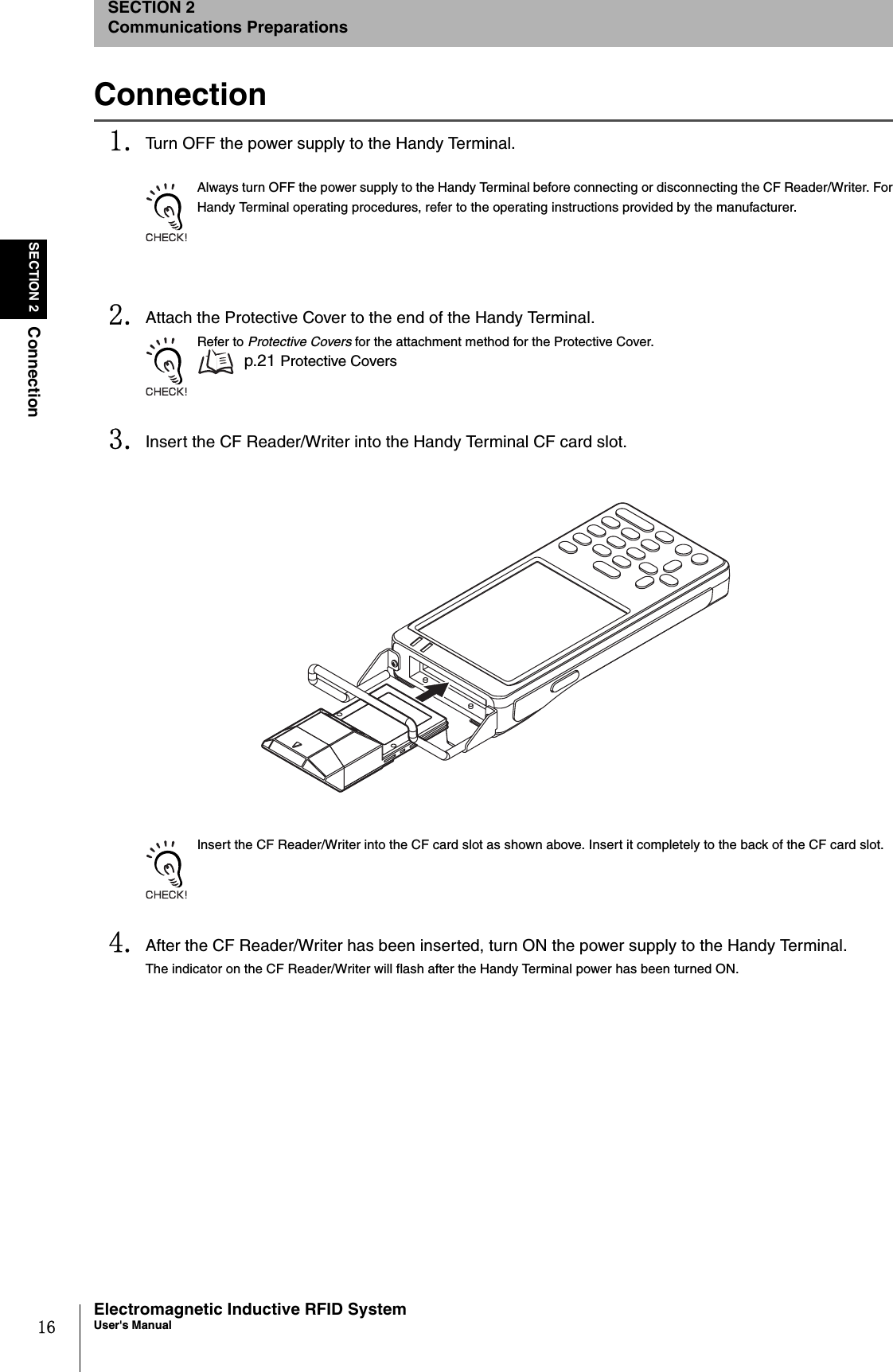 16SECTION 2ConnectionElectromagnetic Inductive RFID SystemUser&apos;s ManualSECTION 2Communications PreparationsConnection1. Turn OFF the power supply to the Handy Terminal.Always turn OFF the power supply to the Handy Terminal before connecting or disconnecting the CF Reader/Writer. ForHandy Terminal operating procedures, refer to the operating instructions provided by the manufacturer. 2. Attach the Protective Cover to the end of the Handy Terminal.Refer to Protective Covers for the attachment method for the Protective Cover. p.21 Protective Covers3. Insert the CF Reader/Writer into the Handy Terminal CF card slot.Insert the CF Reader/Writer into the CF card slot as shown above. Insert it completely to the back of the CF card slot. 4. After the CF Reader/Writer has been inserted, turn ON the power supply to the Handy Terminal.The indicator on the CF Reader/Writer will flash after the Handy Terminal power has been turned ON.