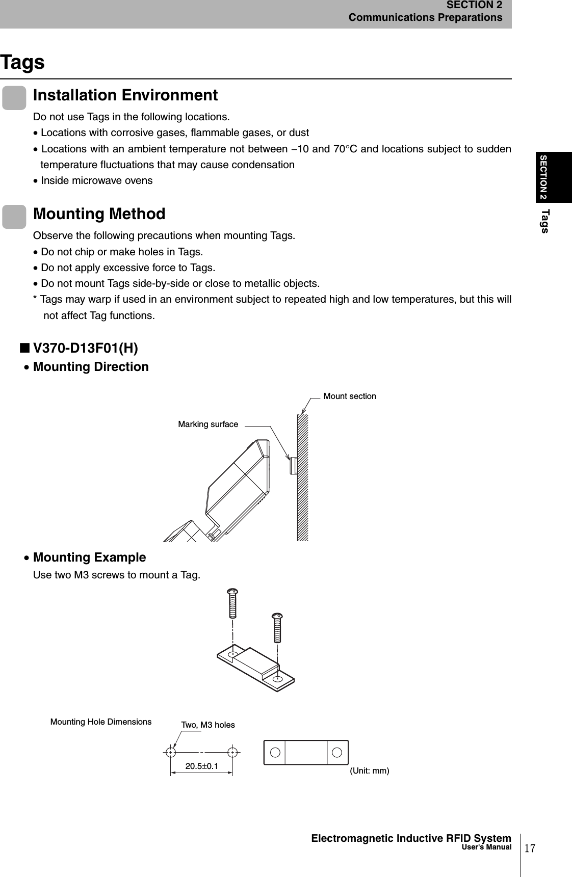 17Electromagnetic Inductive RFID SystemUser&apos;s ManualSECTION 2TagsSECTION 2Communications PreparationsTagsInstallation EnvironmentDo not use Tags in the following locations.• Locations with corrosive gases, flammable gases, or dust• Locations with an ambient temperature not between −10 and 70°C and locations subject to suddentemperature fluctuations that may cause condensation• Inside microwave ovensMounting MethodObserve the following precautions when mounting Tags.• Do not chip or make holes in Tags.• Do not apply excessive force to Tags.• Do not mount Tags side-by-side or close to metallic objects.* Tags may warp if used in an environment subject to repeated high and low temperatures, but this willnot affect Tag functions.■V370-D13F01(H)•Mounting Direction•Mounting ExampleUse two M3 screws to mount a Tag.Marking surfaceMount section20.5±0.1Two, M3 holes(Unit: mm)Mounting Hole Dimensions
