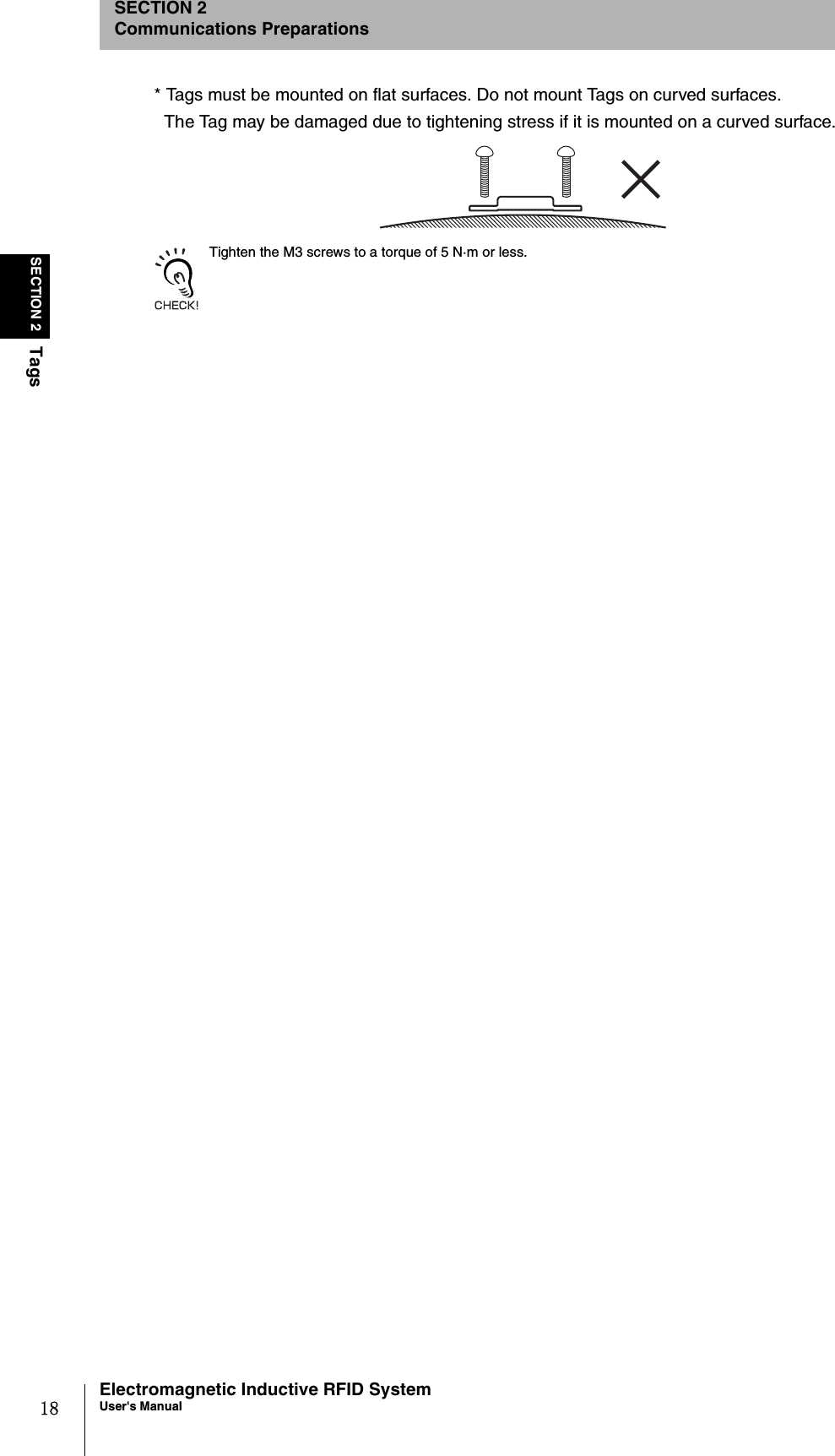 18SECTION 2TagsElectromagnetic Inductive RFID SystemUser&apos;s ManualSECTION 2Communications Preparations* Tags must be mounted on flat surfaces. Do not mount Tags on curved surfaces.The Tag may be damaged due to tightening stress if it is mounted on a curved surface.Tighten the M3 screws to a torque of 5 N·m or less.