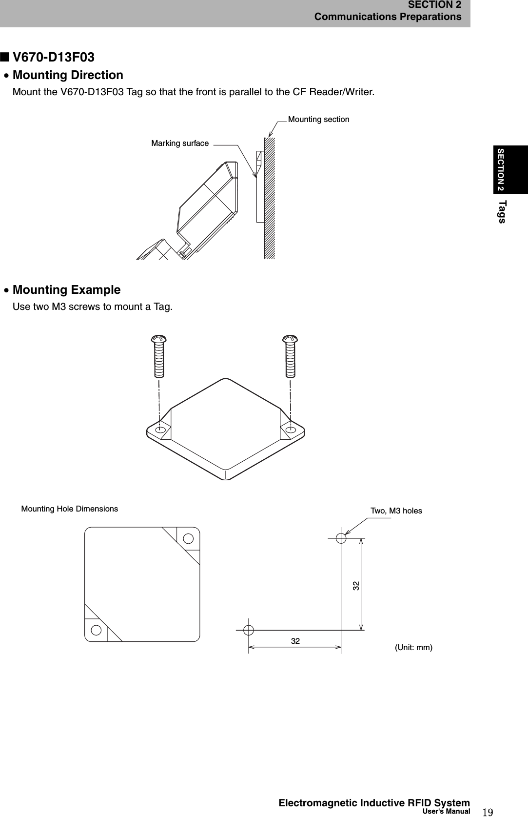 19Electromagnetic Inductive RFID SystemUser&apos;s ManualSECTION 2TagsSECTION 2Communications Preparations■V670-D13F03•Mounting DirectionMount the V670-D13F03 Tag so that the front is parallel to the CF Reader/Writer. •Mounting ExampleUse two M3 screws to mount a Tag.Marking surfaceMounting section3232(Unit: mm)Two, M3 holesMounting Hole Dimensions