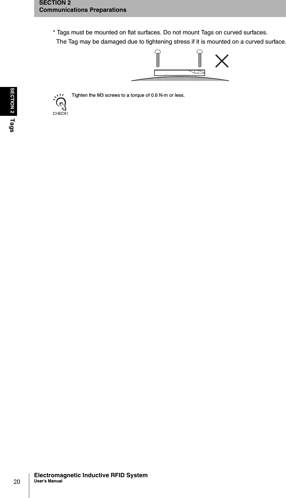 20SECTION 2TagsElectromagnetic Inductive RFID SystemUser&apos;s ManualSECTION 2Communications Preparations* Tags must be mounted on flat surfaces. Do not mount Tags on curved surfaces.The Tag may be damaged due to tightening stress if it is mounted on a curved surface.Tighten the M3 screws to a torque of 0.6 N·m or less.