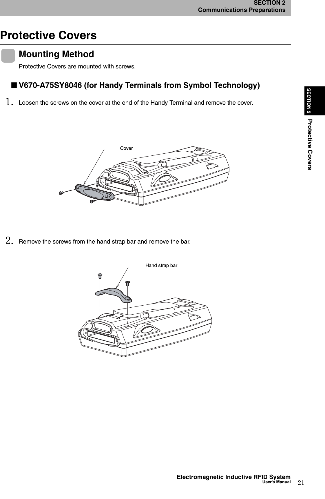 21Electromagnetic Inductive RFID SystemUser&apos;s ManualSECTION 2Protective CoversSECTION 2Communications PreparationsProtective CoversMounting MethodProtective Covers are mounted with screws.■V670-A75SY8046 (for Handy Terminals from Symbol Technology)1. Loosen the screws on the cover at the end of the Handy Terminal and remove the cover.2. Remove the screws from the hand strap bar and remove the bar.CoverHand strap bar