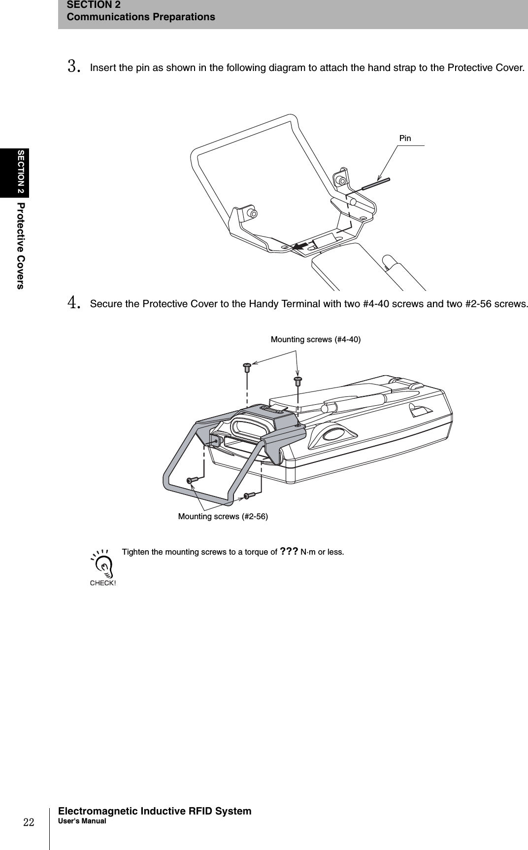 22SECTION 2Protective CoversElectromagnetic Inductive RFID SystemUser&apos;s ManualSECTION 2Communications Preparations3. Insert the pin as shown in the following diagram to attach the hand strap to the Protective Cover. 4. Secure the Protective Cover to the Handy Terminal with two #4-40 screws and two #2-56 screws. Tighten the mounting screws to a torque of ??? N·m or less.PinMounting screws (#4-40)Mounting screws (#2-56)
