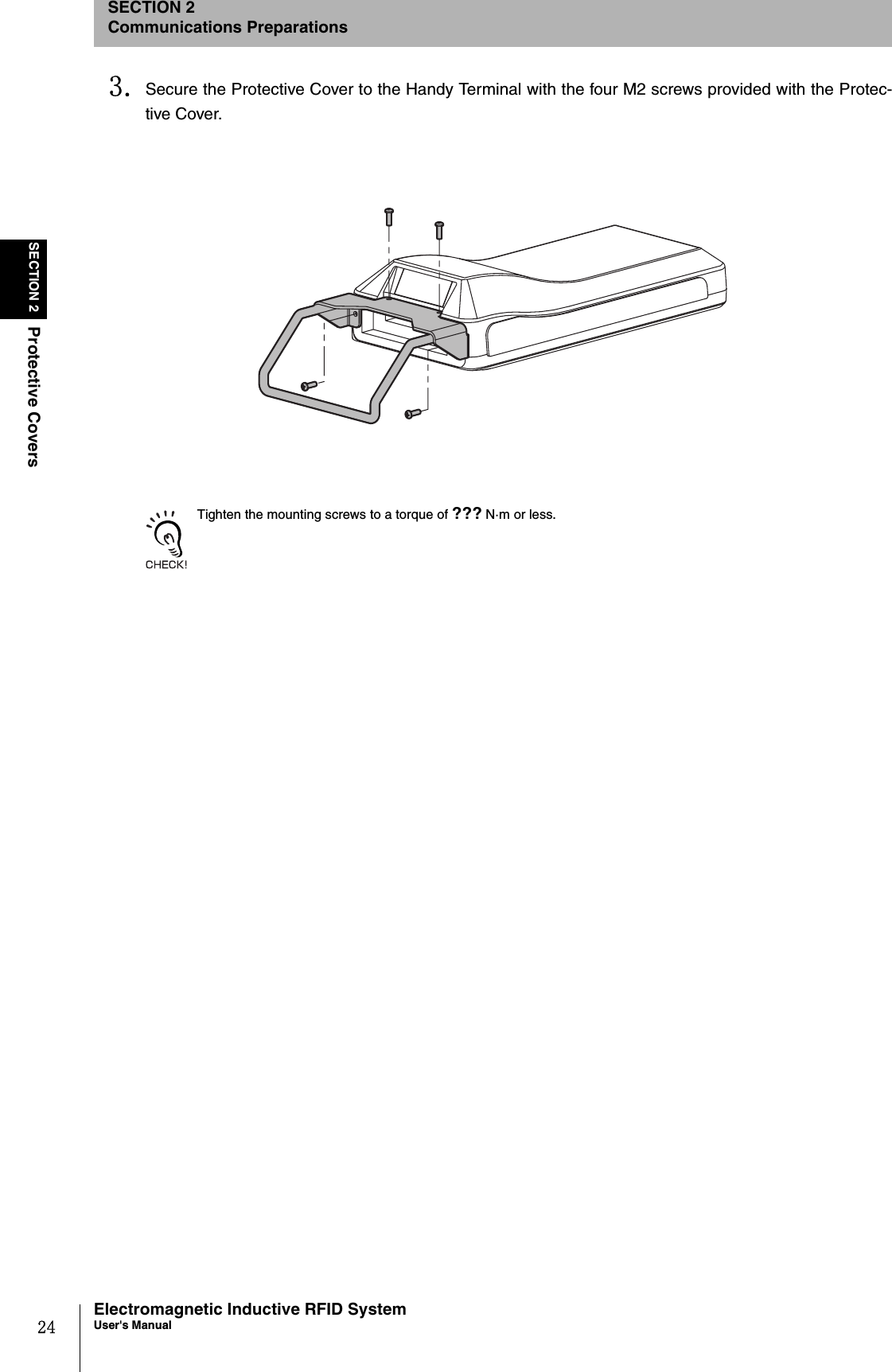 24SECTION 2Protective CoversElectromagnetic Inductive RFID SystemUser&apos;s ManualSECTION 2Communications Preparations3. Secure the Protective Cover to the Handy Terminal with the four M2 screws provided with the Protec-tive Cover.Tighten the mounting screws to a torque of ??? N·m or less.