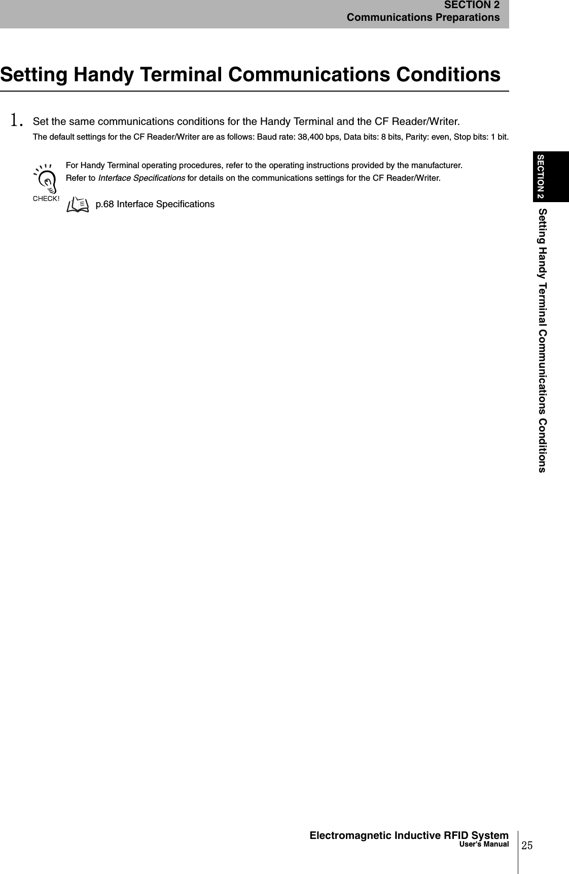 25Electromagnetic Inductive RFID SystemUser&apos;s ManualSECTION 2Setting Handy Terminal Communications ConditionsSECTION 2Communications PreparationsSetting Handy Terminal Communications Conditions1. Set the same communications conditions for the Handy Terminal and the CF Reader/Writer.The default settings for the CF Reader/Writer are as follows: Baud rate: 38,400 bps, Data bits: 8 bits, Parity: even, Stop bits: 1 bit.For Handy Terminal operating procedures, refer to the operating instructions provided by the manufacturer. Refer to Interface Specifications for details on the communications settings for the CF Reader/Writer.p.68 Interface Specifications
