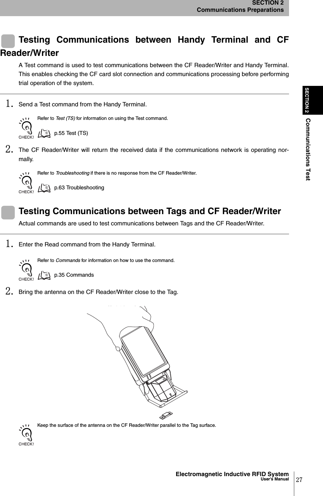 27Electromagnetic Inductive RFID SystemUser&apos;s ManualSECTION 2Communications TestSECTION 2Communications PreparationsTesting Communications between Handy Terminal and CFReader/WriterA Test command is used to test communications between the CF Reader/Writer and Handy Terminal.This enables checking the CF card slot connection and communications processing before performingtrial operation of the system.1. Send a Test command from the Handy Terminal.Refer to Tes t (TS ) for information on using the Test command.p.55 Te st  (T S)2. The CF Reader/Writer will return the received data if the communications network is operating nor-mally.Refer to Troubleshooting if there is no response from the CF Reader/Writer.p.63 TroubleshootingTesting Communications between Tags and CF Reader/WriterActual commands are used to test communications between Tags and the CF Reader/Writer.1. Enter the Read command from the Handy Terminal.Refer to Commands for information on how to use the command.p.35 Commands2. Bring the antenna on the CF Reader/Writer close to the Tag.Keep the surface of the antenna on the CF Reader/Writer parallel to the Tag surface.