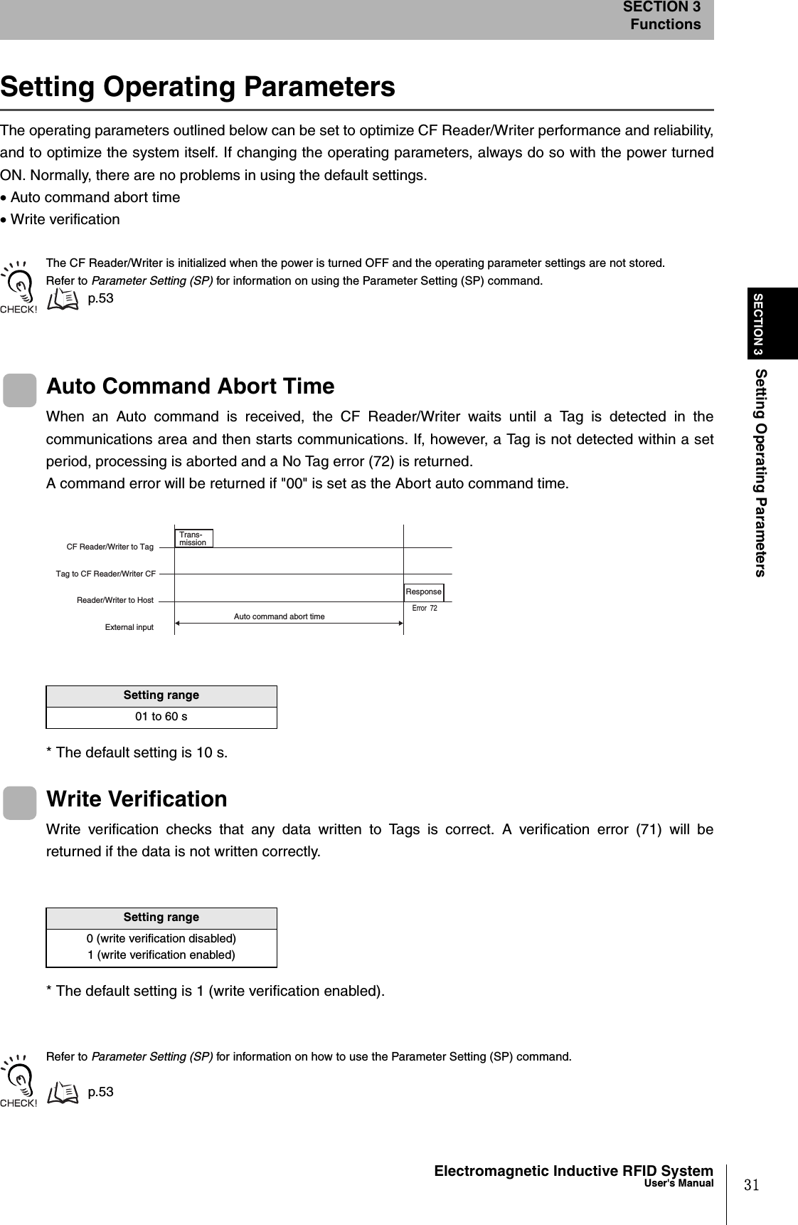 31Electromagnetic Inductive RFID SystemUser&apos;s ManualSECTION 3Setting Operating ParametersSECTION 3FunctionsSetting Operating ParametersThe operating parameters outlined below can be set to optimize CF Reader/Writer performance and reliability,and to optimize the system itself. If changing the operating parameters, always do so with the power turnedON. Normally, there are no problems in using the default settings.• Auto command abort time• Write verificationThe CF Reader/Writer is initialized when the power is turned OFF and the operating parameter settings are not stored.Refer to Parameter Setting (SP) for information on using the Parameter Setting (SP) command. p.53Auto Command Abort TimeWhen an Auto command is received, the CF Reader/Writer waits until a Tag is detected in thecommunications area and then starts communications. If, however, a Tag is not detected within a setperiod, processing is aborted and a No Tag error (72) is returned. A command error will be returned if &quot;00&quot; is set as the Abort auto command time.* The default setting is 10 s.Write VerificationWrite verification checks that any data written to Tags is correct. A verification error (71) will bereturned if the data is not written correctly.* The default setting is 1 (write verification enabled).Refer to Parameter Setting (SP) for information on how to use the Parameter Setting (SP) command.p.53Setting range01 to 60 sSetting range0 (write verification disabled)1 (write verification enabled)CF Reader/Writer to Tag Tag to CF Reader/Writer CF Reader/Writer to Host External input Trans-mission Response Auto command abort time Error  72