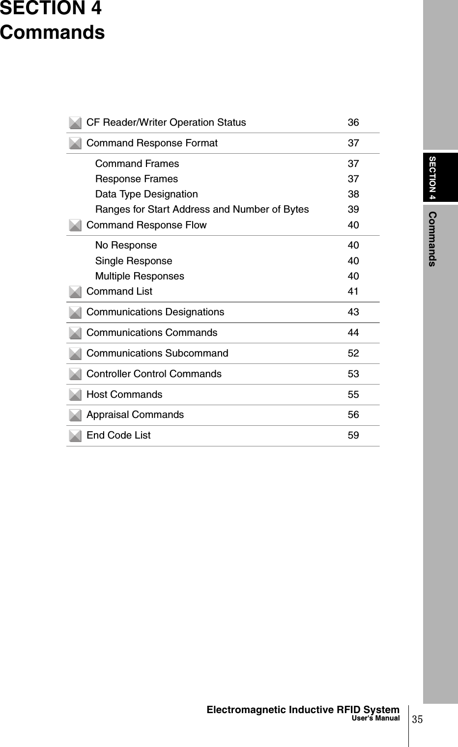 SECTION 4Commands35Electromagnetic Inductive RFID SystemUser&apos;s ManualSECTION 4CommandsCF Reader/Writer Operation Status 36Command Response Format 37Command Frames 37Response Frames 37Data Type Designation 38Ranges for Start Address and Number of Bytes 39Command Response Flow 40No Response 40Single Response 40Multiple Responses 40Command List 41Communications Designations 43Communications Commands 44Communications Subcommand 52Controller Control Commands 53Host Commands 55Appraisal Commands 56End Code List 59