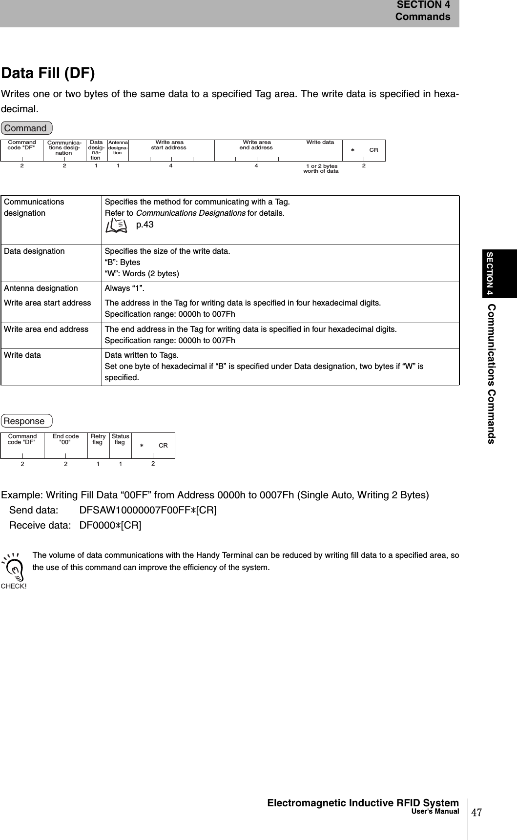 47Electromagnetic Inductive RFID SystemUser&apos;s ManualSECTION 4Communications CommandsSECTION 4CommandsData Fill (DF)Writes one or two bytes of the same data to a specified Tag area. The write data is specified in hexa-decimal.Example: Writing Fill Data “00FF” from Address 0000h to 0007Fh (Single Auto, Writing 2 Bytes)   Send data:  DFSAW10000007F00FF*[CR]   Receive data:  DF0000*[CR]The volume of data communications with the Handy Terminal can be reduced by writing fill data to a specified area, sothe use of this command can improve the efficiency of the system.Communications designationSpecifies the method for communicating with a Tag.Refer to Communications Designations for details. p.43Data designation Specifies the size of the write data.“B”: Bytes“W”: Words (2 bytes)Antenna designation Always “1”.Write area start address The address in the Tag for writing data is specified in four hexadecimal digits.Specification range: 0000h to 007FhWrite area end address The end address in the Tag for writing data is specified in four hexadecimal digits.Specification range: 0000h to 007FhWrite data Data written to Tags.Set one byte of hexadecimal if “B” is specified under Data designation, two bytes if “W” is specified.2 2 11 4 42㧖CRCommand code &quot;DF&quot;  Data desig-na-tion Antenna designa-tion Write area start address Communica-tions desig-nation Write area end address  Write data 1 or 2 bytes worth of data Command 22112㧖CRCommand code &quot;DF&quot;  Retry flag  Status flag End code &quot;00&quot; Response 
