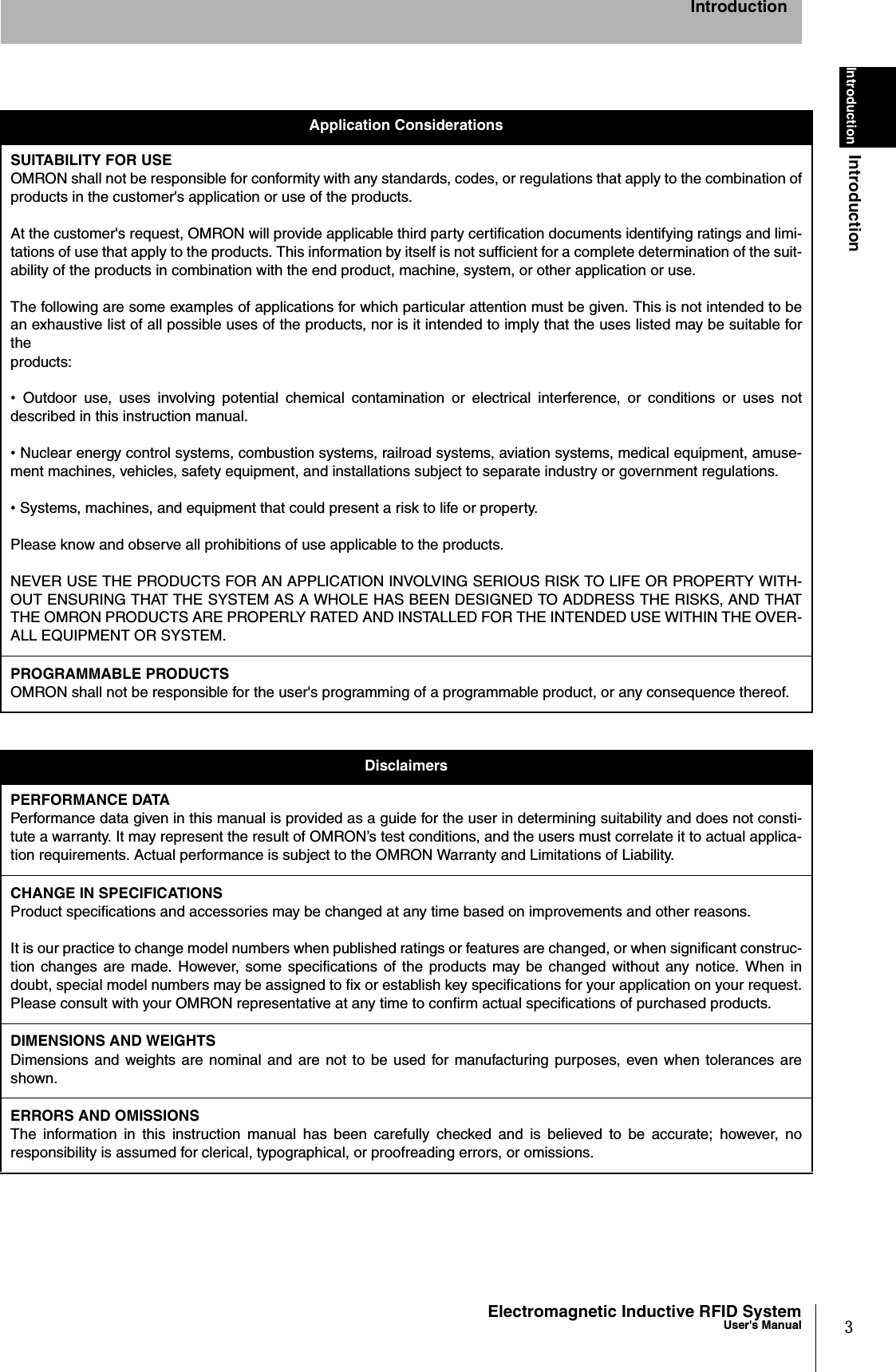 3Electromagnetic Inductive RFID SystemUser&apos;s ManualIntroductionIntroductionIntroductionApplication ConsiderationsSUITABILITY FOR USEOMRON shall not be responsible for conformity with any standards, codes, or regulations that apply to the combination ofproducts in the customer&apos;s application or use of the products.At the customer&apos;s request, OMRON will provide applicable third party certification documents identifying ratings and limi-tations of use that apply to the products. This information by itself is not sufficient for a complete determination of the suit-ability of the products in combination with the end product, machine, system, or other application or use.The following are some examples of applications for which particular attention must be given. This is not intended to bean exhaustive list of all possible uses of the products, nor is it intended to imply that the uses listed may be suitable forthe products:•  Outdoor use, uses involving potential chemical contamination or electrical interference, or conditions or uses notdescribed in this instruction manual.• Nuclear energy control systems, combustion systems, railroad systems, aviation systems, medical equipment, amuse-ment machines, vehicles, safety equipment, and installations subject to separate industry or government regulations.• Systems, machines, and equipment that could present a risk to life or property.Please know and observe all prohibitions of use applicable to the products.NEVER USE THE PRODUCTS FOR AN APPLICATION INVOLVING SERIOUS RISK TO LIFE OR PROPERTY WITH-OUT ENSURING THAT THE SYSTEM AS A WHOLE HAS BEEN DESIGNED TO ADDRESS THE RISKS, AND THATTHE OMRON PRODUCTS ARE PROPERLY RATED AND INSTALLED FOR THE INTENDED USE WITHIN THE OVER-ALL EQUIPMENT OR SYSTEM.PROGRAMMABLE PRODUCTSOMRON shall not be responsible for the user&apos;s programming of a programmable product, or any consequence thereof.DisclaimersPERFORMANCE DATAPerformance data given in this manual is provided as a guide for the user in determining suitability and does not consti-tute a warranty. It may represent the result of OMRON’s test conditions, and the users must correlate it to actual applica-tion requirements. Actual performance is subject to the OMRON Warranty and Limitations of Liability.CHANGE IN SPECIFICATIONSProduct specifications and accessories may be changed at any time based on improvements and other reasons.It is our practice to change model numbers when published ratings or features are changed, or when significant construc-tion changes are made. However, some specifications of the products may be changed without any notice. When indoubt, special model numbers may be assigned to fix or establish key specifications for your application on your request.Please consult with your OMRON representative at any time to confirm actual specifications of purchased products.DIMENSIONS AND WEIGHTSDimensions and weights are nominal and are not to be used for manufacturing purposes, even when tolerances areshown.ERRORS AND OMISSIONSThe information in this instruction manual has been carefully checked and is believed to be accurate; however, noresponsibility is assumed for clerical, typographical, or proofreading errors, or omissions.