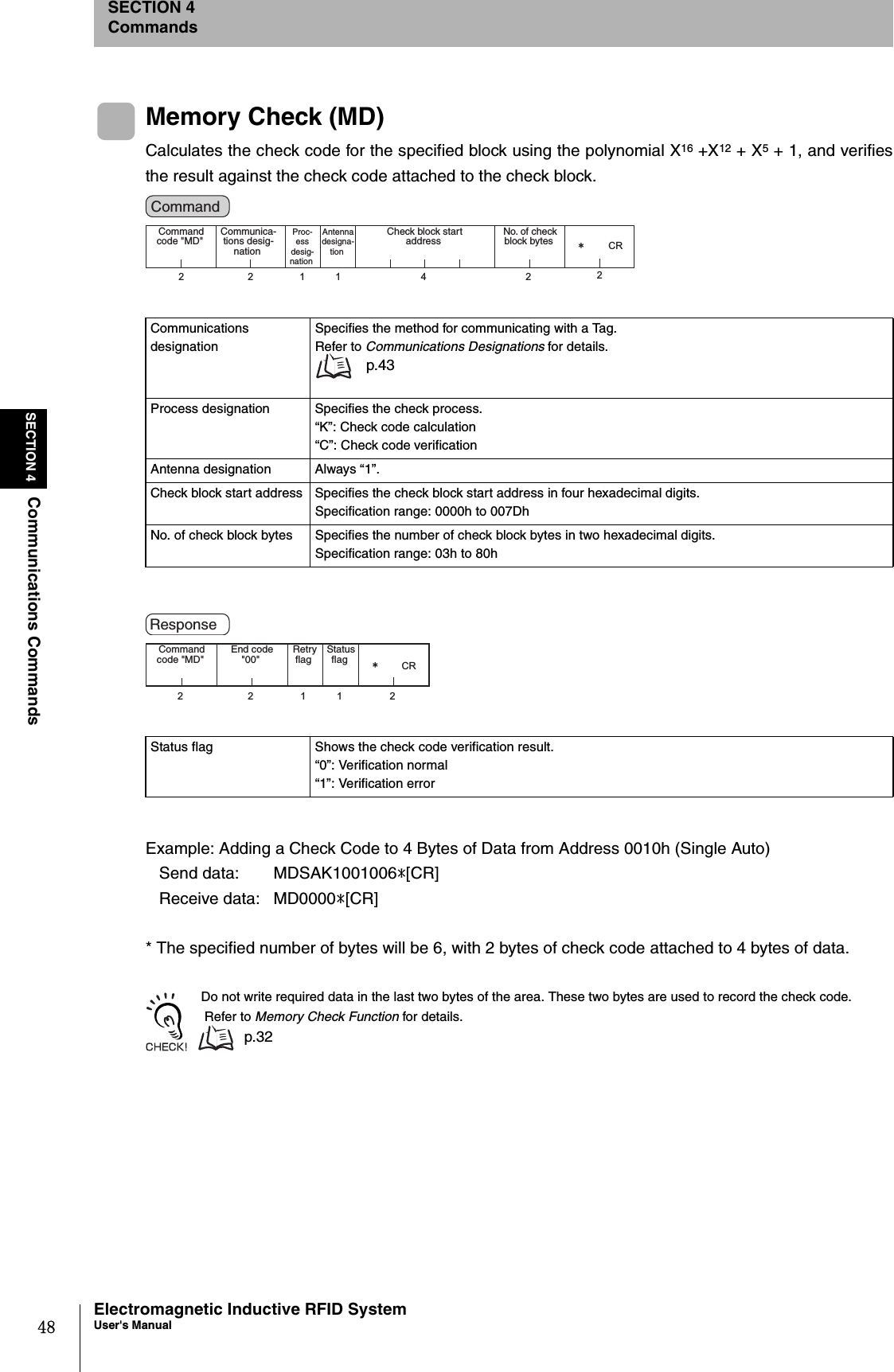 48SECTION 4Communications CommandsElectromagnetic Inductive RFID SystemUser&apos;s ManualSECTION 4CommandsMemory Check (MD)Calculates the check code for the specified block using the polynomial X16 +X12 + X5 + 1, and verifiesthe result against the check code attached to the check block.Example: Adding a Check Code to 4 Bytes of Data from Address 0010h (Single Auto)   Send data:  MDSAK1001006*[CR]   Receive data:  MD0000*[CR]* The specified number of bytes will be 6, with 2 bytes of check code attached to 4 bytes of data. Do not write required data in the last two bytes of the area. These two bytes are used to record the check code. Refer to Memory Check Function for details.p.32Communications designationSpecifies the method for communicating with a Tag.Refer to Communications Designations for details. p.43Process designation Specifies the check process.“K”: Check code calculation“C”: Check code verificationAntenna designation Always “1”.Check block start address Specifies the check block start address in four hexadecimal digits.Specification range: 0000h to 007DhNo. of check block bytes Specifies the number of check block bytes in two hexadecimal digits.Specification range: 03h to 80hStatus flag Shows the check code verification result.“0”: Verification normal“1”: Verification error2211 4 22㧖CRCommand code &quot;MD&quot; Proc-ess desig-nation Antenna designa-tion Check block start address Communica-tions desig-nation No. of check block bytes Command 22112㧖CRCommand code &quot;MD&quot;  Retry flag  Status flag End code &quot;00&quot; Response 