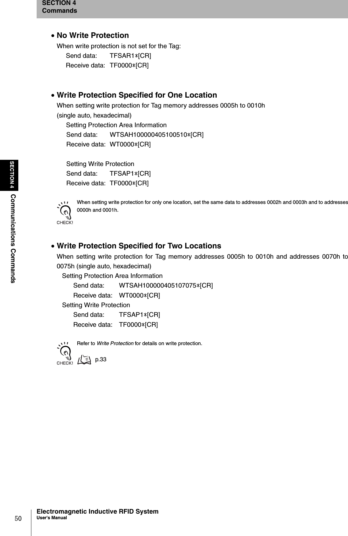 50SECTION 4Communications CommandsElectromagnetic Inductive RFID SystemUser&apos;s ManualSECTION 4Commands•No Write ProtectionWhen write protection is not set for the Tag:Send data:  TFSAR1*[CR]Receive data: TF0000*[CR]•Write Protection Specified for One LocationWhen setting write protection for Tag memory addresses 0005h to 0010h(single auto, hexadecimal)   Setting Protection Area InformationSend data:  WTSAH100000405100510*[CR]Receive data:  WT0000*[CR]Setting Write Protection Send data:  TFSAP1*[CR]Receive data:  TF0000*[CR]When setting write protection for only one location, set the same data to addresses 0002h and 0003h and to addresses0000h and 0001h.•Write Protection Specified for Two LocationsWhen setting write protection for Tag memory addresses 0005h to 0010h and addresses 0070h to0075h (single auto, hexadecimal)   Setting Protection Area InformationSend data:  WTSAH100000405107075*[CR]Receive data:  WT0000*[CR]   Setting Write Protection Send data:  TFSAP1*[CR]Receive data:  TF0000*[CR]Refer to Write Protection for details on write protection.p.33