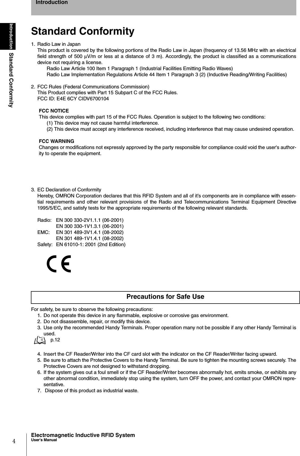 4IntroductionStandard ConformityElectromagnetic Inductive RFID SystemUser&apos;s ManualIntroductionStandard Conformity1. Radio Law in JapanThis product is covered by the following portions of the Radio Law in Japan (frequency of 13.56 MHz with an electricalfield strength of 500 µV/m or less at a distance of 3 m). Accordingly, the product is classified as a communicationsdevice not requiring a license. Radio Law Article 100 Item 1 Paragraph 1 (Industrial Facilities Emitting Radio Waves)Radio Law Implementation Regulations Article 44 Item 1 Paragraph 3 (2) (Inductive Reading/Writing Facilities)2. FCC Rules (Federal Communications Commission)This Product complies with Part 15 Subpart C of the FCC Rules.FCC ID: E4E 6CY CIDV6700104FCC NOTICEThis device complies with part 15 of the FCC Rules. Operation is subject to the following two conditions:(1) This device may not cause harmful interference.(2) This device must accept any interference received, including interference that may cause undesired operation.FCC WARNINGChanges or modifications not expressly approved by the party responsible for compliance could void the user&apos;s author-ity to operate the equipment.3. EC Declaration of ConformityHereby, OMRON Corporation declares that this RFID System and all of it’s components are in compliance with essen-tial requirements and other relevant provisions of the Radio and Telecommunications Terminal Equipment Directive1995/5/EC, and satisfy tests for the appropriate requirements of the following relevant standards.Radio: EN 300 330-2V1.1.1 (06-2001)EN 300 330-1V1.3.1 (06-2001)EMC: EN 301 489-3V1.4.1 (08-2002)EN 301 489-1V1.4.1 (08-2002)Safety: EN 61010-1: 2001 (2nd Edition)For safety, be sure to observe the following precautions:1. Do not operate this device in any flammable, explosive or corrosive gas environment.2.  Do not disassemble, repair, or modify this device.3. Use only the recommended Handy Terminals. Proper operation many not be possible if any other Handy Terminal isused.  p.124. Insert the CF Reader/Writer into the CF card slot with the indicator on the CF Reader/Writer facing upward.5. Be sure to attach the Protective Covers to the Handy Terminal. Be sure to tighten the mounting screws securely. TheProtective Covers are not designed to withstand dropping. 6. If the system gives out a foul smell or if the CF Reader/Writer becomes abnormally hot, emits smoke, or exhibits anyother abnormal condition, immediately stop using the system, turn OFF the power, and contact your OMRON repre-sentative. 7.  Dispose of this product as industrial waste.Precautions for Safe Use
