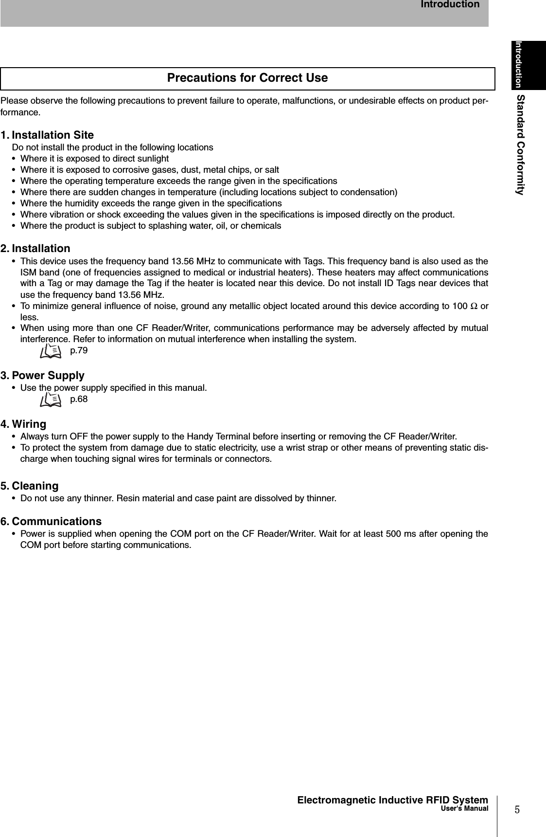 5Electromagnetic Inductive RFID SystemUser&apos;s ManualIntroductionStandard ConformityIntroductionPlease observe the following precautions to prevent failure to operate, malfunctions, or undesirable effects on product per-formance.1. Installation SiteDo not install the product in the following locations•  Where it is exposed to direct sunlight•  Where it is exposed to corrosive gases, dust, metal chips, or salt•  Where the operating temperature exceeds the range given in the specifications•  Where there are sudden changes in temperature (including locations subject to condensation)• Where the humidity exceeds the range given in the specifications• Where vibration or shock exceeding the values given in the specifications is imposed directly on the product.•  Where the product is subject to splashing water, oil, or chemicals2. Installation•  This device uses the frequency band 13.56 MHz to communicate with Tags. This frequency band is also used as theISM band (one of frequencies assigned to medical or industrial heaters). These heaters may affect communicationswith a Tag or may damage the Tag if the heater is located near this device. Do not install ID Tags near devices thatuse the frequency band 13.56 MHz. •  To minimize general influence of noise, ground any metallic object located around this device according to 100 Ω orless.•  When using more than one CF Reader/Writer, communications performance may be adversely affected by mutualinterference. Refer to information on mutual interference when installing the system.  p.793. Power Supply•  Use the power supply specified in this manual. p.684. Wiring•  Always turn OFF the power supply to the Handy Terminal before inserting or removing the CF Reader/Writer.•  To protect the system from damage due to static electricity, use a wrist strap or other means of preventing static dis-charge when touching signal wires for terminals or connectors.5. Cleaning•  Do not use any thinner. Resin material and case paint are dissolved by thinner.6. Communications•  Power is supplied when opening the COM port on the CF Reader/Writer. Wait for at least 500 ms after opening theCOM port before starting communications. Precautions for Correct Use