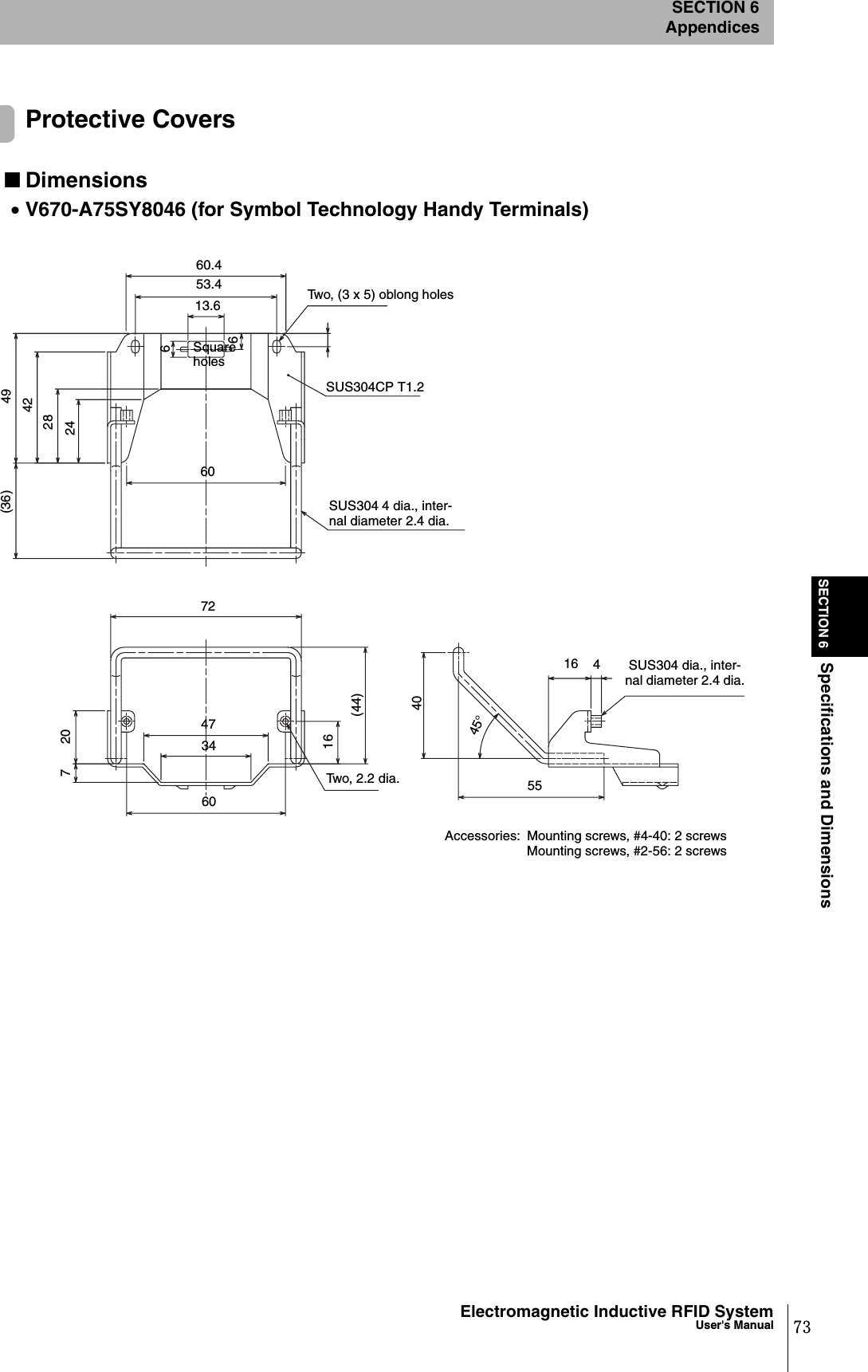 SECTION 6Specifications and DimensionsSECTION 6Appendices73Electromagnetic Inductive RFID SystemUser&apos;s ManualProtective Covers■Dimensions•V670-A75SY8046 (for Symbol Technology Handy Terminals)Two, (3 x 5) oblong holesSUS304CP T1.2SUS304 4 dia., inter-nal diameter 2.4 dia.60.453.413.6Square holes666024284249(36)72473472060(44)16Two, 2.2 dia.4045°16554 SUS304 dia., inter-nal diameter 2.4 dia.Accessories:  Mounting screws, #4-40: 2 screwsMounting screws, #2-56: 2 screws