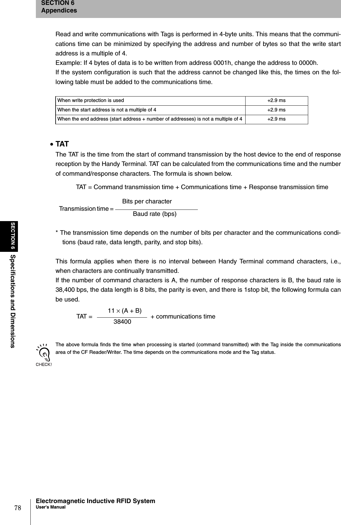78SECTION 6Specifications and DimensionsElectromagnetic Inductive RFID SystemUser&apos;s ManualSECTION 6AppendicesRead and write communications with Tags is performed in 4-byte units. This means that the communi-cations time can be minimized by specifying the address and number of bytes so that the write startaddress is a multiple of 4.Example: If 4 bytes of data is to be written from address 0001h, change the address to 0000h.If the system configuration is such that the address cannot be changed like this, the times on the fol-lowing table must be added to the communications time.•TATThe TAT is the time from the start of command transmission by the host device to the end of responsereception by the Handy Terminal. TAT can be calculated from the communications time and the numberof command/response characters. The formula is shown below.* The transmission time depends on the number of bits per character and the communications condi-tions (baud rate, data length, parity, and stop bits).This formula applies when there is no interval between Handy Terminal command characters, i.e.,when characters are continually transmitted.If the number of command characters is A, the number of response characters is B, the baud rate is38,400 bps, the data length is 8 bits, the parity is even, and there is 1stop bit, the following formula canbe used.The above formula finds the time when processing is started (command transmitted) with the Tag inside the communicationsarea of the CF Reader/Writer. The time depends on the communications mode and the Tag status.When write protection is used +2.9 msWhen the start address is not a multiple of 4 +2.9 msWhen the end address (start address + number of addresses) is not a multiple of 4 +2.9 ms TAT = Command transmission time + Communications time + Response transmission timeTransmission time = Bits per characterBaud rate (bps) TAT = 11 × (A + B)38400 + communications time