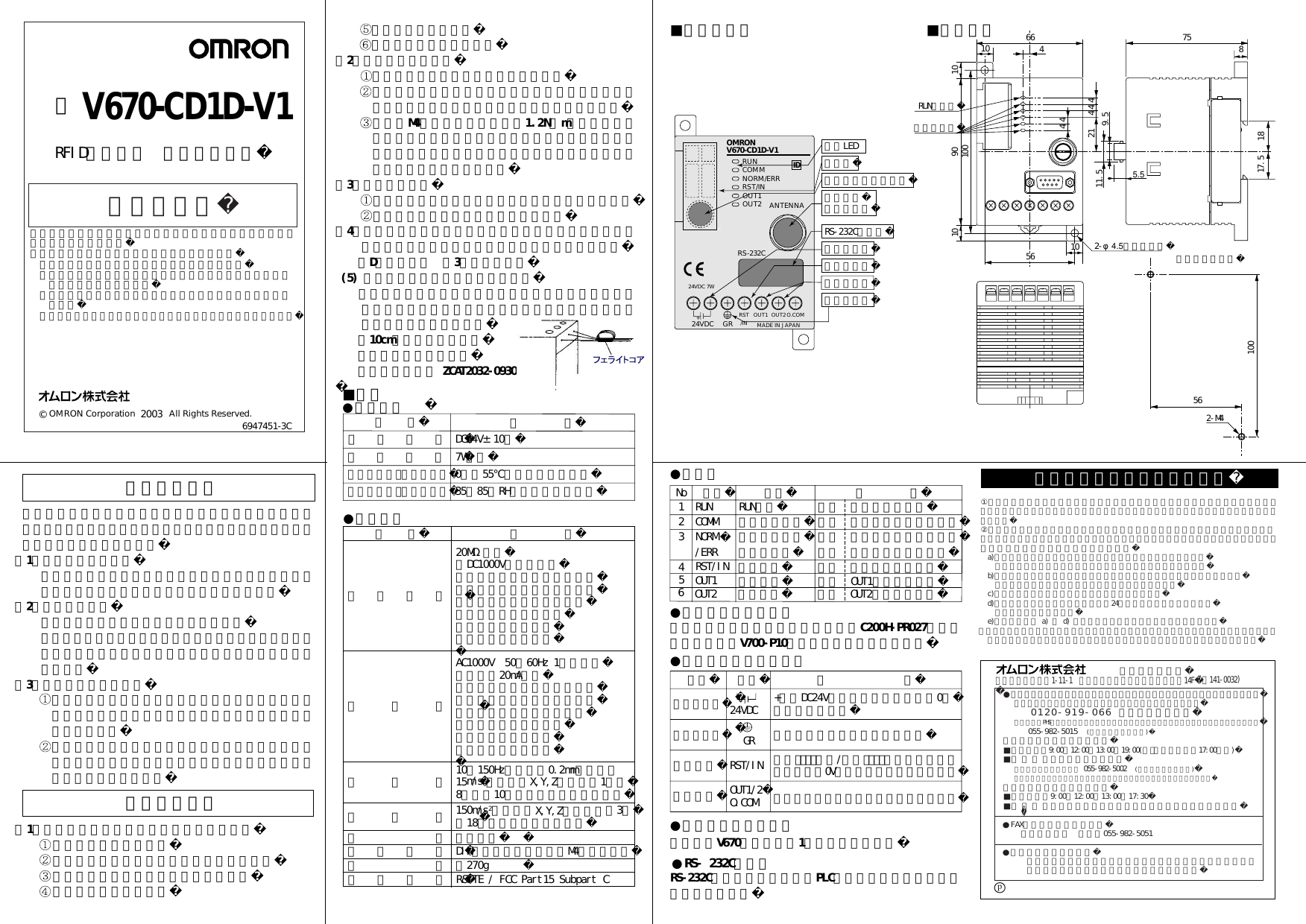 安全上の要点安全に正しくご使用いただくために、お使いになる前に必ず「取扱い方法を記載したマニュアル」をお読みになり、十分に理解してください。（1）使用環境について爆発性ガス、引火性ガス、腐食性ガス、金属粉、粉じん等のあるところでは使用しないでください。（2）防水についてこの製品は防水タイプではありません。そのため、水・油・薬品・有機溶剤がかかる環境では、製品の誤動作、損傷または発火につながる可能性があります。（3）製品の構造について この製品のケースは取り外さないようにしてください。取り外した場合、性能を果たさなくなる可能性があります。 製品ケースの通風口から金属棒等を差し込まないでください。製品の誤動作・損傷または発火につながる可能性があります。 ノイズの発生源周辺 激しい振動が加わる場所（2）取り付けについて 通風スペースを十分とってください。 発熱量の高い機器（ヒータ、トランス、大容量の抵抗）の近くに取り付けることは避けてください。 取付穴M4のネジ締めトルクは1.2N・m以下としてください。また、ネジロック剤等の有機溶剤はネジ締め部には塗装しないでください。ケースに割れが発生する可能性があります。（3）清掃について 市販のアルコールまたはベンジンをご使用ください シンナー類は使用しないでください。（4）アース線の接地は必ず行ってください。接地しない場合は接続したアンテナが正常動作しなくなります。    （D種接地工事 第3種接地工事） (5) 付属品のフェライトコアについて  付属品のフェライトコアは電源用端子、接地用端子に接続したコードに束ねて必ず接続してください。フェライトコアと製品本体は    約10cm離してください。  フェライトコア形式：  ＴＤＫ（株）製 ZCAT2032-0930当社製プログラミングコンソール形C200H-PR027を接続ケーブル（形V700-P10別売）にて接続可能です。RS-232C準拠により、汎用のPLCやパソコンと接続することができます。当社製形V670アンテナを1台接続可能です。使用上の注意（1）下記の環境では使用しないでください。 温度変化の激しい場所 湿度が高く、結露の生じる恐れのある場所 水・油・薬品・有機溶剤がかかる場所 腐食性ガスがある場所■仕様■各部の名称 ■外形寸法●一般仕様●表示灯●電源・外部入出力端子●プロコン接続ポート●RS‐232Cポート●アンテナ接続ポート●性能仕様電源電圧消費電力使用周囲温度（交信時）使用周囲湿度（交信時）仕    様DC24V±10％7W以下0∼＋55℃（氷結なきこと）35∼85％RH（結露なきこと）項  目絶縁抵抗耐電圧耐振動耐衝撃構造取付方法仕    様20MΩ以上（DC1000Vメガにて）電源・入力端子一接地端子間電源・入力端子一出力端子間電源・入力端子一ケース間出力端子一接地端子間出力端子一ケース間接地端子一ケース間AC1000V 50／60Hz 1分間にて漏れ電流20mA以下電源・入力端子一接地端子間電源・入力端子一出力端子間電源・入力端子一ケース間出力端子一接地端子間出力端子一ケース間接地端子一ケース間10∼150Hz、複振幅0.2mm、加速度15m/s2の振動をX,Y,Z各方向に1掃引8分間で10掃引印加し異常ないこと150m/s2の衝撃をX,Y,Z各方向に各3回計18回印加し異常ないこと盤内蔵型DINレール取付けまたはM4ネジ締付け項  目電源用端子接地用端子入力端子名称 24VDC GRRST/INOUT1/2O.COM機       能+側にDC24V電源を供給し、他方に0Ｖを接続します。接地用端子です。（Ｄ種接地）外部ﾘｾｯﾄ入力/外部ﾄﾘｶﾞ入力を使用時、電源用端子0Vと対になって使用します。外部出力を使用する場合に使用します。種類66 751817.5810 21 44456 2-φ4.5（取付穴） 取付穴加工方法RUN表示灯動作表示灯2-M4561004101010 10090OMRON V670-CD1D-V1RUNCOMMNORM/ERRRST/INRS-232C24VDC GR RST/IN OUT2MADE IN JAPANO.COMANTENNA表示LEDカバープロコン接続ポートアンテナ接続ポートRS-232Cポート電源用端子入力用端子出力用端子接地用端子1234名称RUNCOMMNORM機能RUN表示動作状態表示通信完了表示意    味緑色 正常動作時点灯緑色 タグとの交信中に点灯緑色 交信正常終了時に点灯No/ERR エラー表示 赤色 エラー発生時に点灯RST/IN 入力表示 緑色 信号入力時に点灯OUT1 出力表示 緑色 OUT1出力時に点灯5OUT2 出力表示6緑色 OUT2出力時に点灯出力端子OUT1OUT2OUT144+24VDC 7WID9.511.55.5 質量約270g適応規格R&amp;TTE / FCC Part15 Subpart C© OMRON Corporation              All Rights Reserved. 取扱説明書このたびは、本製品をお買い上げいただきまして、まことにありがとうございます。ご使用に際しては、次の内容をお守りください。 ・電気の知識を有する専門家が扱ってください。 ・この取扱説明書をよくお読みになり、十分にご理解のうえ  正しくご使用ください。 ・この取扱説明書はいつでも参照できるよう大切に保管くだ  さい。 ・詳細につきましては、ユーザーズマニュアルをご参照ください。6947451-3C2003  形 V670-CD1D-V1  RFIDシステム コントローラご使用に際してのご承諾事項           営業統轄事業部東京都品川区大崎1-11-1 ゲートシティ大崎ウエストタワー14F①安全を確保する目的で直接的または間接的に人体を検出する用途に、本製品を使用しないでください。同用途には、当社センサカタログに掲載している安全センサをご使用ください。②下記用途に使用される場合、当社営業担当者までご相談のうえ仕様書などによりご確認いただくとともに、定格・性能に対し余裕を持った使い方や、万一故障があっても危険を最小にする安全回路などの安全対策  a)屋外の用途、潜在的な化学的汚染あるいは電気的妨害を被る用途  またはカタログ、取扱説明書等に記載のない条件や環境での使用  b)原子力制御設備、焼却設備、鉄道・航空・車両設備、医用機械、娯楽機械、  安全装置、および行政機関や個別業界の規制に従う設備  c)人命や財産に危険が及びうるシステム・機械・装置  d)ガス、水道、電気の供給システムや24時間連続運転システムなどの  高い信頼性が必要な設備  e)その他、上記 a) ∼ d) に準ずる、高度な安全性が必要とされる用途    ＊上記は適合用途の条件の一部です。当社のベスト、総合カタログ・データシート等最新版の    カタログ、マニュアルに記載の保証・免責事項の内容をよく読んでご使用ください。●営業にご用の方も、技術的なお問い合せの方も、フリーコールにお電話ください。音声ガイダンスが流れますので、案内に従って操作ください。  0120-919-066 （フリーコール）携帯電話・PHSなどではご利用いただけませんので、その場合は下記電話番号へおかけください。055-982-5015   (通話料がかかります)〔技術のお問い合わせ時間〕■営業時間：9:00∼12:00／13:00∼19:00(土･日・祝祭日は17:00まで)■営 業 日 ：年末年始休暇を除く上記フリーコール以外に 055-982-5002   (通話料がかかります)におかけいただくことにより、直接センシング機器の技術窓口につながります。〔営業のお問い合わせ時間〕■営業時間：9:00∼12:00／13:00∼17:30■営 業 日 ：土・日・祝祭日／春期・夏期・年末年始休暇を除く●FAXによるお問い合わせはお客様相談室 ＦＡＸ055-982-5051●その他のお問い合せ先納期・価格・修理・サンプル・承認図は貴社のお取引先、または貴社担当オムロン営業員にご相談ください。(〒141-0032)p