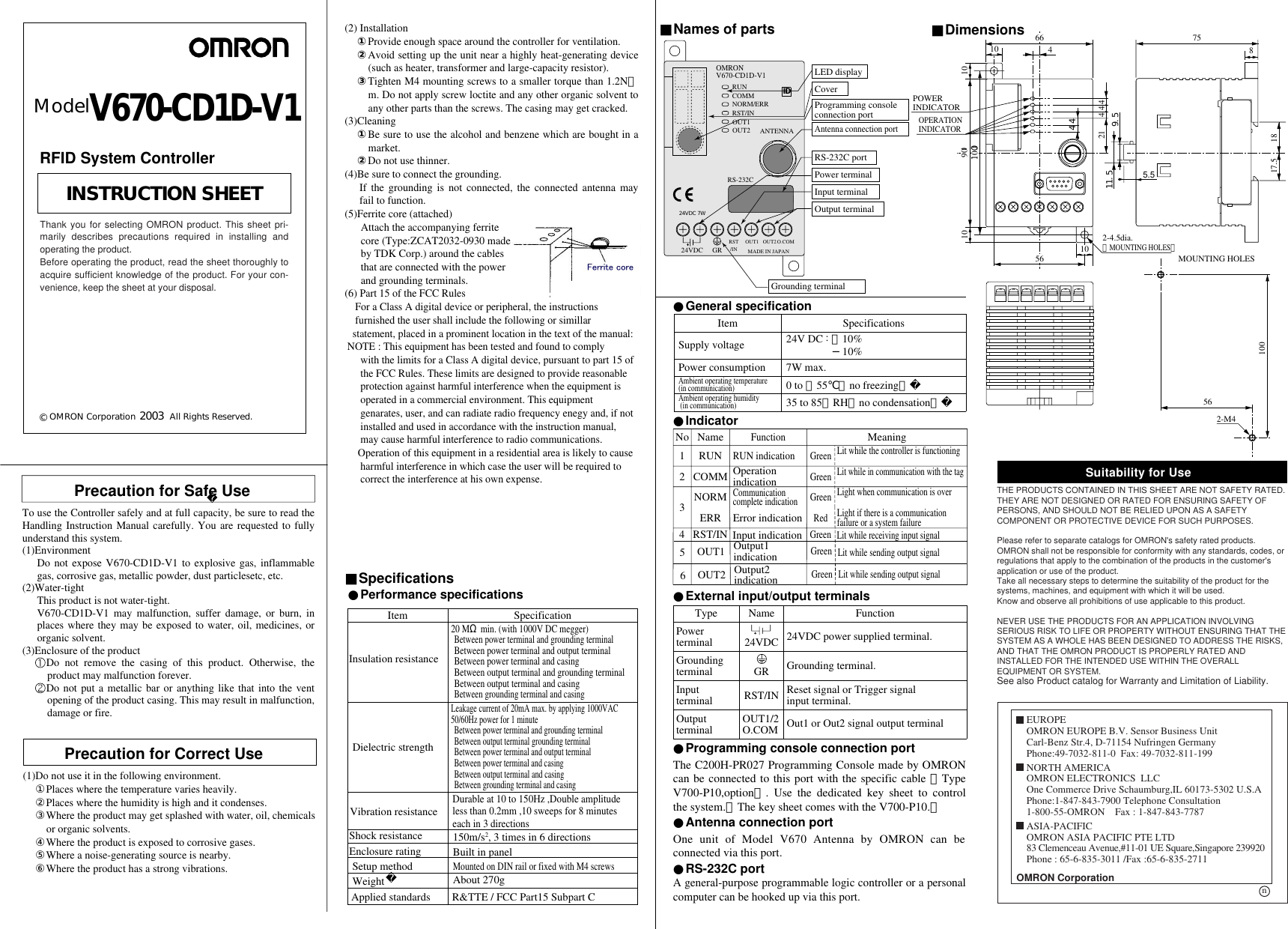 1009044Precaution for Safe UseTo use the Controller safely and at full capacity, be sure to read the Handling Instruction Manual carefully. You are requested to fully understand this system. (1)Environment Do not expose V670-CD1D-V1 to explosive gas, inflammable gas, corrosive gas, metallic powder, dust particlesetc, etc. (2)Water-tight This product is not water-tight. V670-CD1D-V1 may malfunction, suffer damage, or burn, in places where they may be exposed to water, oil, medicines, or organic solvent. (3)Enclosure of the product  Do not remove the casing of this product. Otherwise, the product may malfunction forever.  Do not put a metallic bar or anything like that into the vent opening of the product casing. This may result in malfunction, damage or fire.(2) Installation ①Provide enough space around the controller for ventilation. ②Avoid setting up the unit near a highly heat-generating device (such as heater, transformer and large-capacity resistor). ③Tighten M4 mounting screws to a smaller torque than 1.2N・m. Do not apply screw loctite and any other organic solvent to any other parts than the screws. The casing may get cracked. (3)Cleaning ①Be sure to use the alcohol and benzene which are bought in a market. ②Do not use thinner. (4)Be sure to connect the grounding. If the grounding is not connected, the connected antenna may fail to function.(5)Ferrite core (attached)      Attach the accompanying ferrite      core (Type:ZCAT2032-0930 made      by TDK Corp.) around the cables      that are connected with the power      and grounding terminals.(6) Part 15 of the FCC Rules    For a Class A digital device or peripheral, the instructions       furnished the user shall include the following or simillar    statement, placed in a prominent location in the text of the manual: NOTE : This equipment has been tested and found to comply       with the limits for a Class A digital device, pursuant to part 15 of       the FCC Rules. These limits are designed to provide reasonable       protection against harmful interference when the equipment is       operated in a commercial environment. This equipment       genarates, user, and can radiate radio frequency enegy and, if not       installed and used in accordance with the instruction manual,       may cause harmful interference to radio communications.      Operation of this equipment in a residential area is likely to cause       harmful interference in which case the user will be required to       correct the interference at his own expense.A general-purpose programmable logic controller or a personal computer can be hooked up via this port.One unit of Model V670 Antenna by OMRON can be connected via this port.■Specifications■Names of parts ■Dimensions●Indicator●External input/output terminals●RS-232C port●Antenna connection port●Performance specificationsPowerterminalGroundingterminal InputterminalOutputterminalName 24VDC GRRST/INOUT1/2O.COMFunction24VDC power supplied terminal.Grounding terminal.Reset signal or Trigger signalinput terminal.Out1 or Out2 signal output terminal Type66 751817.5810 21 4 4 4562-4.5dia.（MOUNTING HOLES）POWERINDICATOROPERATIONINDICATORMOUNTING HOLES2-M456100101010 10090OMRON V670-CD1D-V1RUNCOMMNORM/ERRRST/INRS-232C24VDC GRRST/INOUT1MADE IN JAPANO.COMANTENNALED displayCoverProgramming consoleconnection portAntenna connection portRS-232C portPower terminalInput terminalOutput terminalGrounding terminalModelV670-CD1D-V123COMMNORMERROperation indicationCommunicationcomplete indicationError indicationLit while the controller is functioning Lit while in communication with the tagLight when communication is overLight if there is a communication failure or a system failureGreenGreenRed1NameRUNFunctionRUN indicationMeaningGreenNoInsulation resistanceDielectric strengthVibration resistanceSpecification20 MΩ min. (with 1000V DC megger) Between power terminal and grounding terminalBetween power terminal and output terminalBetween power terminal and casingBetween output terminal and grounding terminalBetween output terminal and casingBetween grounding terminal and casingLeakage current of 20mA max. by applying 1000VAC50/60Hz power for 1 minuteBetween power terminal and grounding terminal Between output terminal grounding terminalBetween power terminal and output terminalBetween power terminal and casingBetween output terminal and casingBetween grounding terminal and casingDurable at 10 to 150Hz ,Double amplitudeless than 0.2mm ,10 sweeps for 8 minuteseach in 3 directionsItemShock resistanceEnclosure ratingSetup methodWeight150m/s2, 3 times in 6 directionsBuilt in panelMounted on DIN rail or fixed with M4 screwsAbout 270g4 RST/IN Input indicationLit while receiving input signalGreenOUT1 Output1  indicationLit while sending output signalGreen5OUT2 Output2  indicationLit while sending output signalGreen6The C200H-PR027 Programming Console made by OMRON can be connected to this port with the specific cable （Type V700-P10,option）. Use the dedicated key sheet to control the system.（The key sheet comes with the V700-P10.）●Programming console connection portOUT1OUT2OUT29.511.55.5 4●General specificationSupply voltagePower consumptionAmbient operating temperature(in communication)Ambient operating humidity (in communication)Specifications24V DC : ＋10%−10%7W max. 0 to ＋55℃（no freezing）35 to 85％RH（no condensation）ItemID24VDC 7W(1)Do not use it in the following environment.①Places where the temperature varies heavily.②Places where the humidity is high and it condenses. ③Where the product may get splashed with water, oil, chemicals or organic solvents.④Where the product is exposed to corrosive gases. ⑤Where a noise-generating source is nearby.⑥Where the product has a strong vibrations.Precaution for Correct UseApplied standards R&amp;TTE / FCC Part15 Subpart CSuitability for UseTHE PRODUCTS CONTAINED IN THIS SHEET ARE NOT SAFETY RATED.  THEY ARE NOT DESIGNED OR RATED FOR ENSURING SAFETY OF PERSONS, AND SHOULD NOT BE RELIED UPON AS A SAFETY COMPONENT OR PROTECTIVE DEVICE FOR SUCH PURPOSES.  Please refer to separate catalogs for OMRON&apos;s safety rated products.OMRON shall not be responsible for conformity with any standards, codes, or regulations that apply to the combination of the products in the customer&apos;s application or use of the product.Take all necessary steps to determine the suitability of the product for the systems, machines, and equipment with which it will be used.Know and observe all prohibitions of use applicable to this product. NEVER USE THE PRODUCTS FOR AN APPLICATION INVOLVING SERIOUS RISK TO LIFE OR PROPERTY WITHOUT ENSURING THAT THE SYSTEM AS A WHOLE HAS BEEN DESIGNED TO ADDRESS THE RISKS, AND THAT THE OMRON PRODUCT IS PROPERLY RATED AND INSTALLED FOR THE INTENDED USE WITHIN THE OVERALL EQUIPMENT OR SYSTEM.See also Product catalog for Warranty and Limitation of Liability.OMRON CorporationEUROPEOMRON EUROPE B.V. Sensor Business UnitCarl-Benz Str.4, D-71154 Nufringen GermanyPhone:49-7032-811-0  Fax: 49-7032-811-199NORTH AMERICAOMRON ELECTRONICS  LLCOne Commerce Drive Schaumburg,IL 60173-5302 U.S.APhone:1-847-843-7900 Telephone Consultation1-800-55-OMRON    Fax : 1-847-843-7787ASIA-PACIFICOMRON ASIA PACIFIC PTE LTD83 Clemenceau Avenue,#11-01 UE Square,Singapore 239920Phone : 65-6-835-3011 /Fax :65-6-835-2711n© OMRON Corporation              All Rights Reserved.INSTRUCTION SHEETThank you for selecting OMRON product. This sheet pri-marily describes precautions required in installing andoperating the product.Before operating the product, read the sheet thoroughly toacquire sufficient knowledge of the product. For your con-venience, keep the sheet at your disposal.2003RFID System Controller