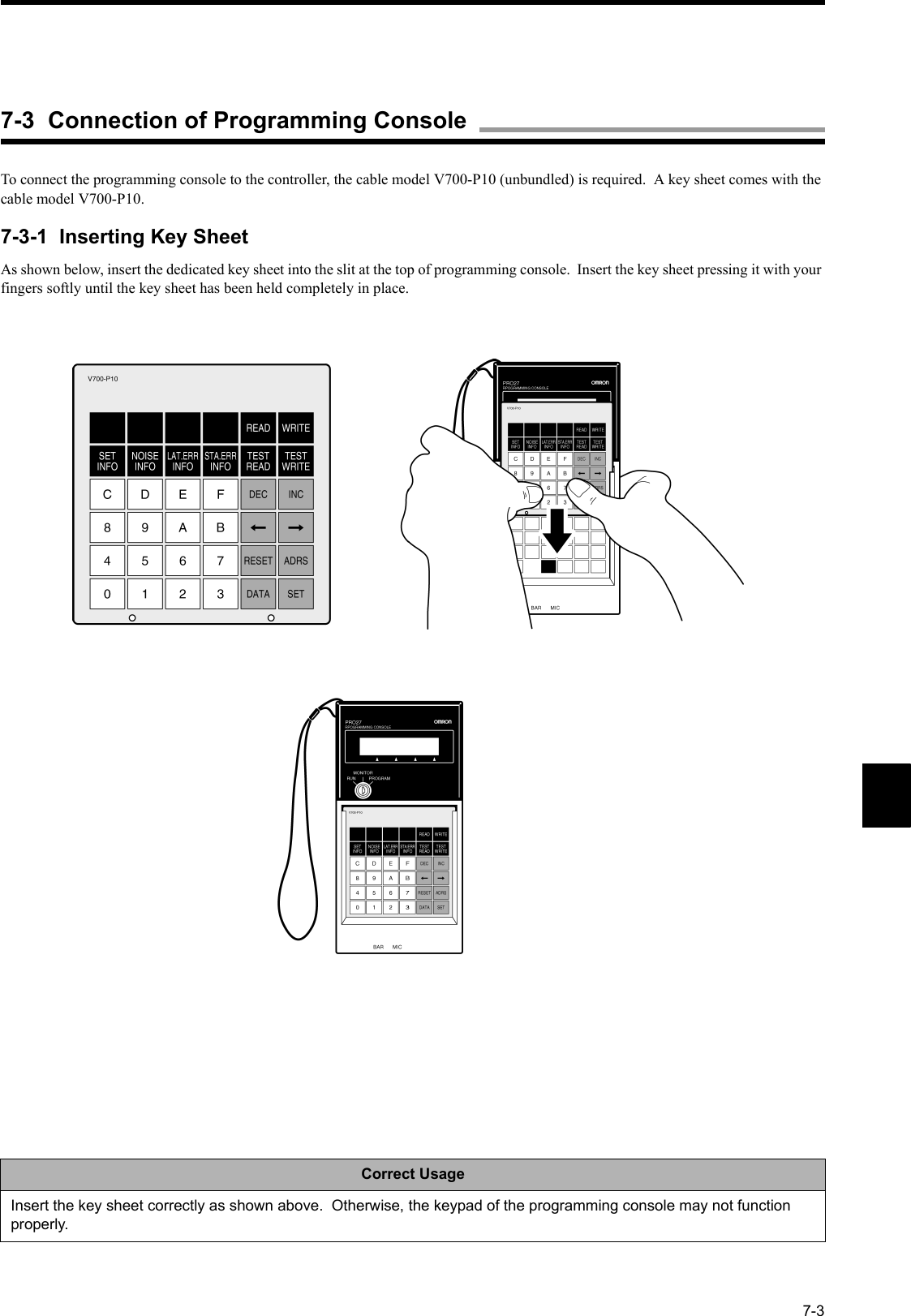 7-3To connect the programming console to the controller, the cable model V700-P10 (unbundled) is required.  A key sheet comes with the cable model V700-P10.7-3-1  Inserting Key SheetAs shown below, insert the dedicated key sheet into the slit at the top of programming console.  Insert the key sheet pressing it with your fingers softly until the key sheet has been held completely in place.Correct UsageInsert the key sheet correctly as shown above.  Otherwise, the keypad of the programming console may not function properly.7-3  Connection of Programming Console
