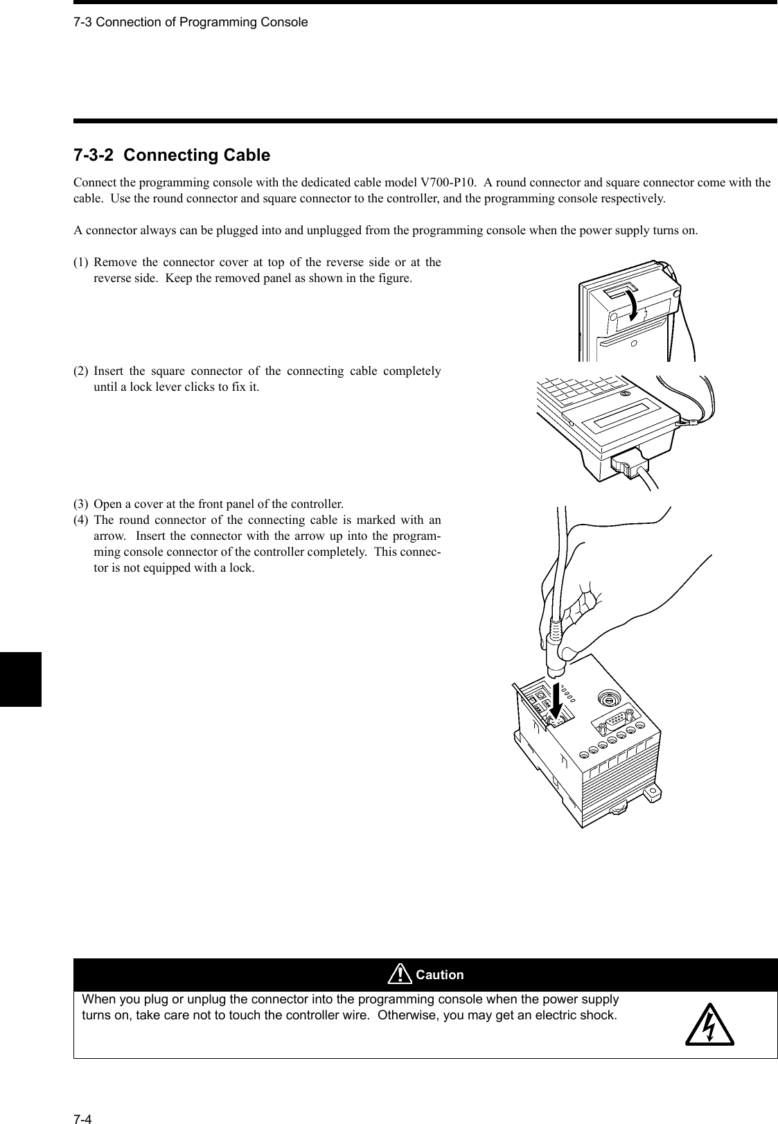 7-3 Connection of Programming Console7-47-3-2  Connecting CableConnect the programming console with the dedicated cable model V700-P10.  A round connector and square connector come with the cable.  Use the round connector and square connector to the controller, and the programming console respectively.A connector always can be plugged into and unplugged from the programming console when the power supply turns on.(1) Remove the connector cover at top of the reverse side or at thereverse side.  Keep the removed panel as shown in the figure.(2) Insert the square connector of the connecting cable completelyuntil a lock lever clicks to fix it.(3) Open a cover at the front panel of the controller.(4) The round connector of the connecting cable is marked with anarrow.  Insert the connector with the arrow up into the program-ming console connector of the controller completely.  This connec-tor is not equipped with a lock. CautionWhen you plug or unplug the connector into the programming console when the power supply turns on, take care not to touch the controller wire.  Otherwise, you may get an electric shock.