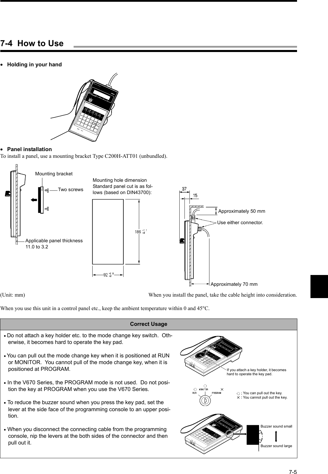 7-5•Holding in your hand•Panel installationTo install a panel, use a mounting bracket Type C200H-ATT01 (unbundled).(Unit: mm) When you install the panel, take the cable height into consideration.When you use this unit in a control panel etc., keep the ambient temperature within 0 and 45°C.Correct Usage• Do not attach a key holder etc. to the mode change key switch.  Oth-erwise, it becomes hard to operate the key pad.• You can pull out the mode change key when it is positioned at RUN or MONITOR.  You cannot pull of the mode change key, when it is positioned at PROGRAM.• In the V670 Series, the PROGRAM mode is not used.  Do not posi-tion the key at PROGRAM when you use the V670 Series.• To reduce the buzzer sound when you press the key pad, set the lever at the side face of the programming console to an upper posi-tion.• When you disconnect the connecting cable from the programming console, nip the levers at the both sides of the connector and then pull out it.Mounting bracketTwo screwsApplicable panel thickness11.0 to 3.2Mounting hole dimensionStandard panel cut is as fol-lows (based on DIN43700):Approximately 50 mmUse either connector.Approximately 70 mmIf you attach a key holder, it becomes hard to operate the key pad.You can pull out the key.You cannot pull out the key.Buzzer sound smallBuzzer sound large7-4  How to Use